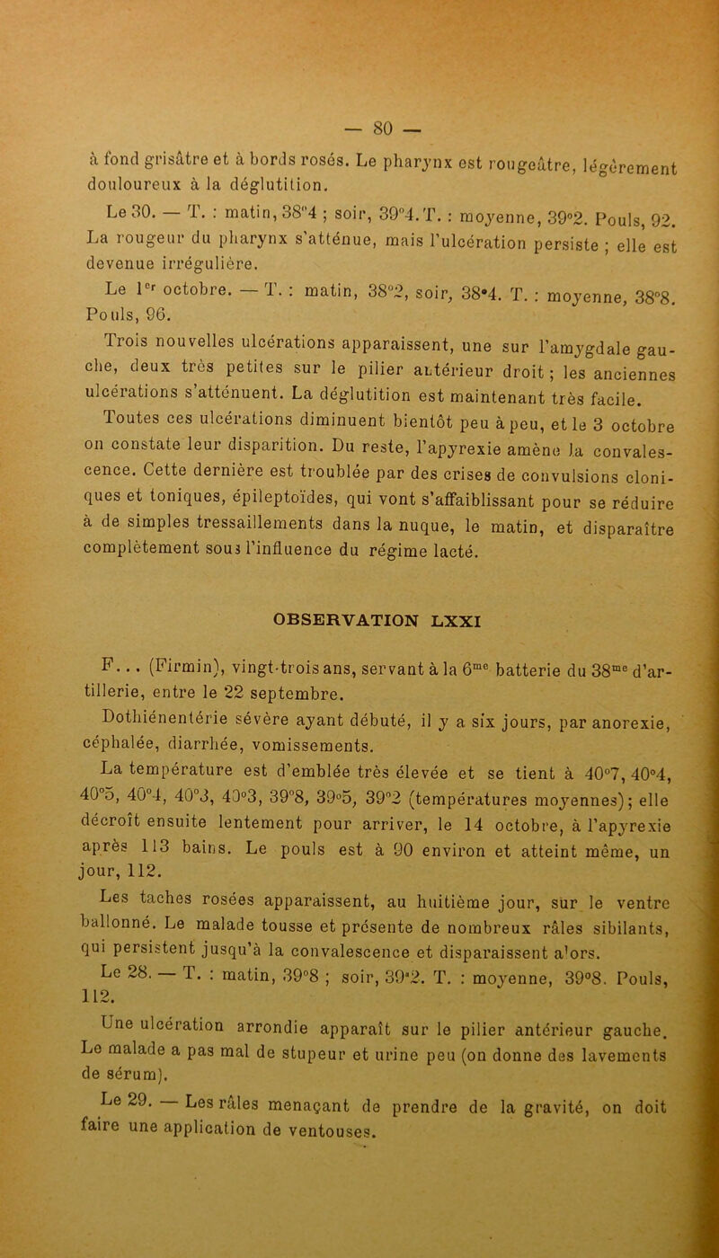 à fond grisâtre et à bords rosés. Le pharynx est rougeâtre, légèrement douloureux à la déglutition. Le oO. 1. : matin, 38‘4 ; soir, 39°4.T. : moyenne, 39°2. Pouls, 92. La rougeur du pharynx s’atténue, mais l’ulcération persiste ; elle est devenue irrégulière. Le Ie' octobre. — T. : matin, 38(J2, soir, 38»4. T. : moyenne, 38°8. Pouls, 96. Trois nouvelles ulcérations apparaissent, une sur l’amygdale gau- che, deux très petites sur le pilier antérieur droit; les anciennes ulcéiations s atténuent. La déglutition est maintenant très facile. Toutes ces ulcérations diminuent bientôt peu à peu, et le 3 octobre on constate leur disparition. Du reste, l’apyrexie amène J.a convales- cence. Cette dernière est troublée par des crises de convulsions cloni- ques et toniques, épileptoïdes, qui vont s’affaiblissant pour se réduire à de simples tressaillements dans la nuque, le matin, et disparaître complètement sous l’influence du régime lacté. OBSERVATION LXXI F... (Firmin), vingt-trois ans, servant à la 6mc batterie du 38me d’ar- tillerie, entre le 22 septembre. Dotliiénentérie sévère ayant débuté, il y a six jours, par anorexie, céphalée, diarrhée, vomissements. La température est d’emblée très élevée et se tient à 40°7, 40°4, 40 5, 4Û°4, 40°3, 43°3, 39°8, 39°5, 39°2 (températures moyennes); elle décroît ensuite lentement pour arriver, le 14 octobre, à l’apyrexie après 113 bains. Le pouls est à 90 environ et atteint même, un jour, 112. Les taches rosées apparaissent, au huitième jour, sur le ventre ballonné. Le malade tousse et présente de nombreux râles sibilants, qui persistent jusqu’à la convalescence et disparaissent a’ors. Le 28. — T. : matin, 39°8 ; soir, 39*2. T. : moyenne, 39°8. Pouls, 112. Une ulcération arrondie apparaît sur le pilier antérieur gauche. Le malade a pas mal de stupeur et urine peu (on donne des lavements de sérum). Le 29. Les râles menaçant de prendre de la gravité, on doit faire une application de ventouses.