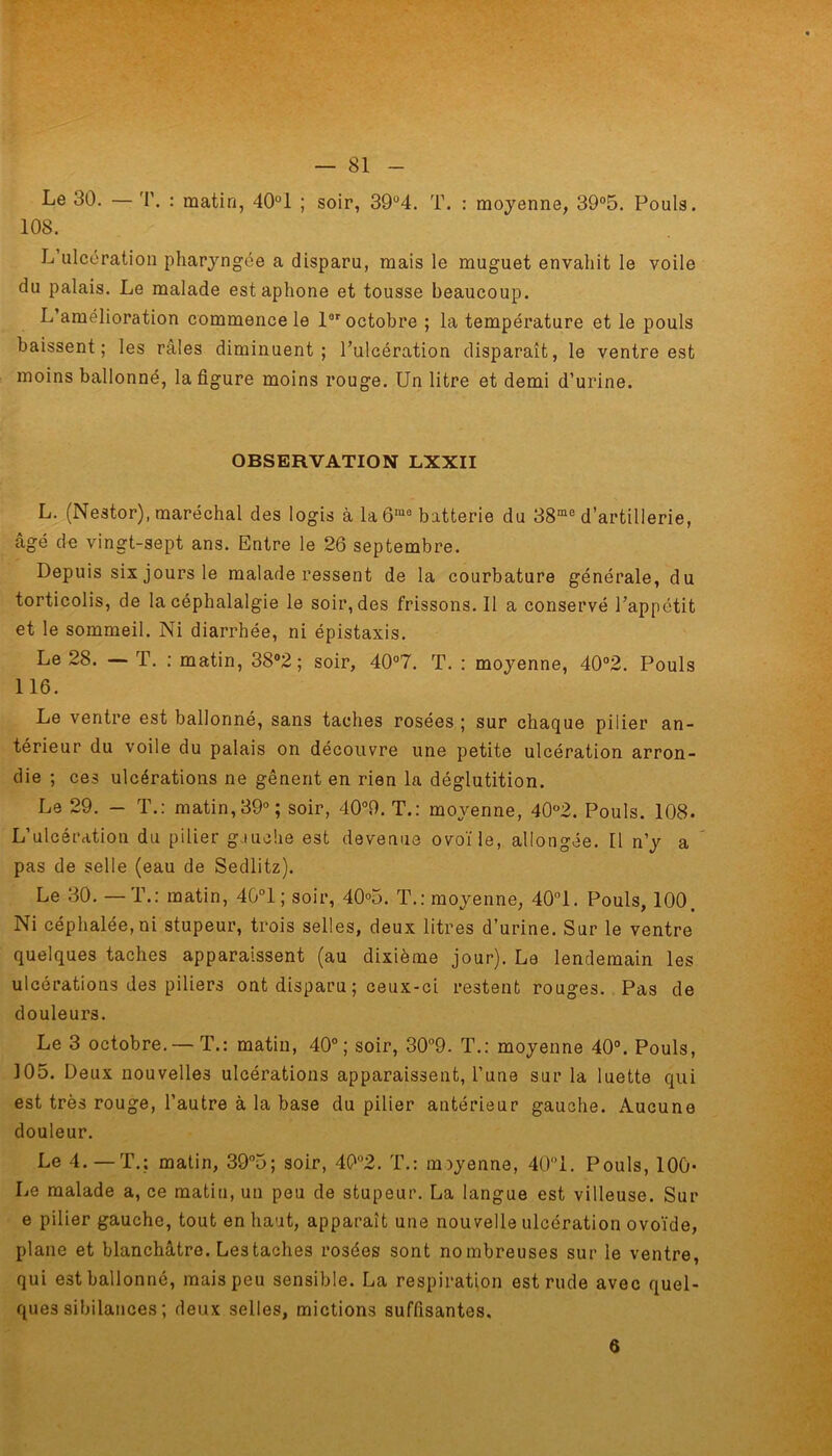 Le 30. — 'I', : matin, 40°1 ; soir, 39°4. T. : moyenne, 39°5. Pouls. 108. L ulcération pharyngée a disparu, mais le muguet envahit le voile du palais. Le malade est aphone et tousse beaucoup. L’amélioration commence le 1er octobre ; la température et le pouls baissent; les râles diminuent; l’ulcération disparaît, le ventre est moins ballonné, la figure moins rouge. Un litre et demi d’urine. OBSERVATION LXXII L. (Nestor), maréchal des logis à la ôma batterie du 38mc d’artillerie, âgé de vingt-sept ans. Entre le 26 septembre. Depuis six jours le malade ressent de la courbature générale, du torticolis, de la céphalalgie le soir, des frissons.il a conservé l’appétit et le sommeil. Ni diarrhée, ni épistaxis. Le 28. — T. ; matin, 38°2 ; soir, 40°7. T. : moyenne, 40°2. Pouls 116. Le ventre est ballonné, sans taches rosées ; sur chaque pilier an- térieur du voile du palais on découvre une petite ulcération arron- die ; ces ulcérations ne gênent en rien la déglutition. Le 29. - T.: matin, 39°; soir, 40°9. T.: moyenne, 40°2. Pouls. 108. L’ulcération du pilier gauche est devenue ovoïle, allongée. Il n’y a pas de selle (eau de Sedlitz). Le 30. — T.: matin, 40°1; soir, 40°5. T.: moyenne, 40°1. Pouls, 100. Ni céphalée,ni stupeur, trois selles, deux litres d’urine. Sur le ventre quelques taches apparaissent (au dixième jour). Le lendemain les ulcérations des piliers ont disparu ; ceux-ci restent rouges. Pas de douleurs. Le 3 octobre. —T.: matin, 40°; soir, 30°9. T.: moyenne 40°. Pouls, 105. Deux nouvelles ulcérations apparaissent, l’une sur la luette qui est très rouge, l’autre à la base du pilier antérieur gauche. Aucune douleur. Le 4.—T.; matin, 39°5; soir, 40°2. T.: moyenne, 40°1. Pouls, 100- Le malade a, ce matin, un peu de stupeur. La langue est villeuse. Sur e pilier gauche, tout en haut, apparaît une nouvelle ulcération ovoïde, plane et blanchâtre. Les taches rosées sont nombreuses sur le ventre, qui est ballonné, mais peu sensible. La respiration est rude avec quel- ques sibilances; deux selles, mictions suffisantes. 6