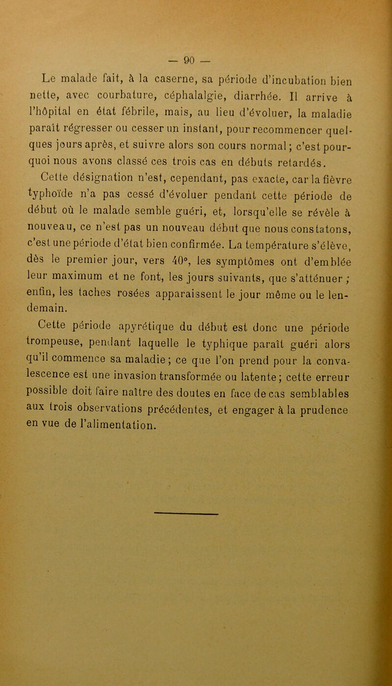 Le malade fait, à la caserne, sa période d’incubation bien nette, avec courbature, céphalalgie, diarrhée. Il arrive à l’hôpital en état fébrile, mais, au lieu d’évoluer, la maladie paraît régresser ou cesser un instant, pour recommencer quel- ques jours après, et suivre alors son cours normal ; c’est pour- quoi nous avons classé ces trois cas en débuts retardés. Cette désignation n’est, cependant, pas exacte, car la fièvre typhoïde n’a pas cessé d’évoluer pendant cette période de début où le malade semble guéri, et, lorsqu’elle se révèle à nouveau, ce n’est pas un nouveau début que nous constatons, c est une période d’état bien confirmée. La température s’élève, dès le premier jour, vers 40°, les symptômes ont d’emblée leur maximum et ne font, les jours suivants, que s’atténuer; enfin, les taches rosées apparaissent le jour même ou le len- demain. Cette période apyrétique du début est donc une période trompeuse, pendant laquelle le typhique paraît guéri alors qu il commence sa maladie ; ce que l’on prend pour la conva- lescence est une invasion transformée ou latente; cette erreur possible doit (aire naître des doutes en face de cas semblables aux trois observations précédentes, et engager à la prudence en vue de l’alimentation.