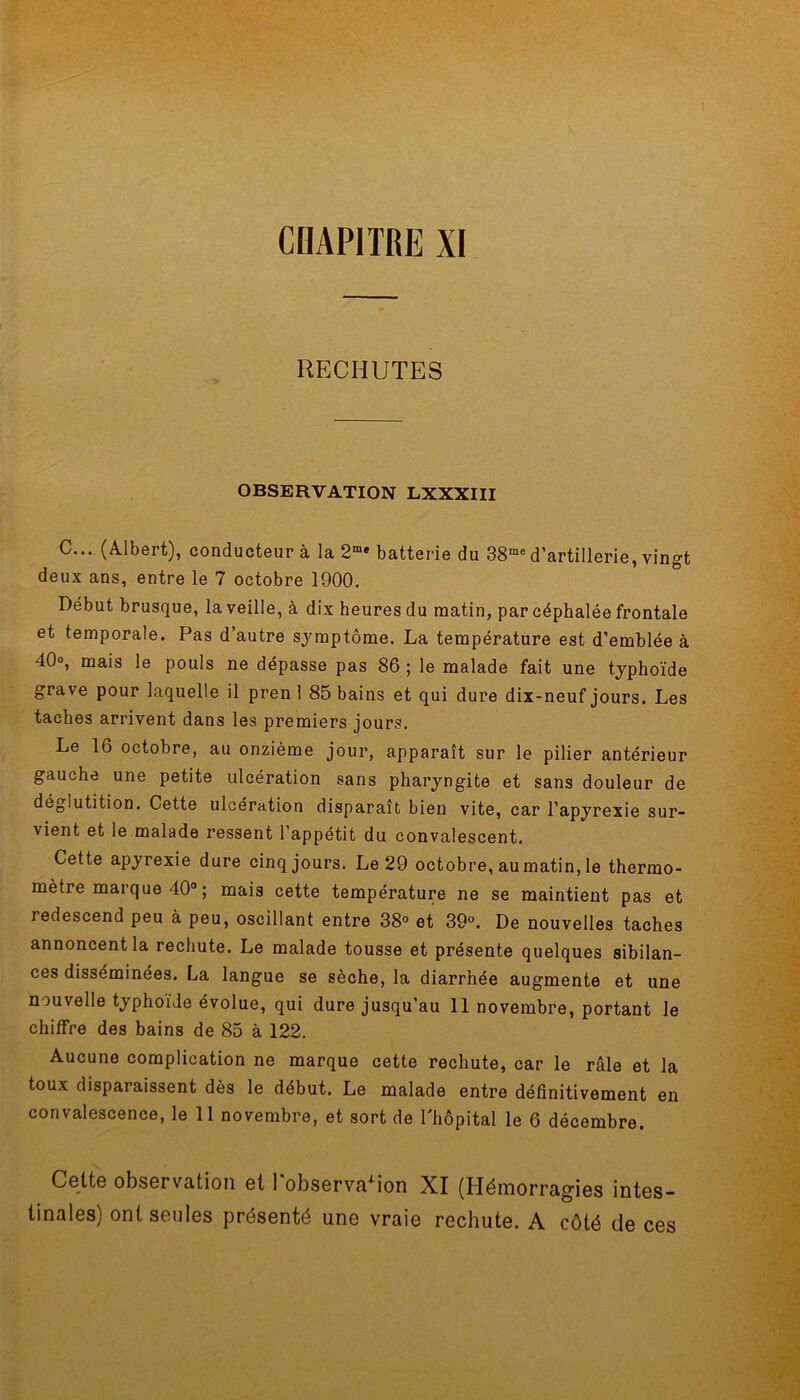 I CHAPITRE XI RECHUTES OBSERVATION LXXXIII C... (Albert), conducteur à la 2me batterie du 38me d’artillerie, vingt deux ans, entre le 7 octobre 1900. Début brusque, la veille, à dix heures du matin, par céphalée frontale et temporale. Pas d’autre symptôme. La température est d’emblée à 40°, mais le pouls ne dépasse pas 86 ; le malade fait une typhoïde grave pour laquelle il pren 1 85 bains et qui dure dix-neuf jours. Les taches arrivent dans les premiers jours. Le 16 octobre, au onzième jour, apparaît sur le pilier antérieur gauche une petite ulcération sans pharyngite et sans douleur de déglutition. Cette ulcération disparaît bien vite, car l’apyrexie sur- vient et le malade ressent l’appétit du convalescent. Cette apyrexie dure cinq jours. Le 29 octobre, au matin, le thermo- mètre marque 40° ; mais cette température ne se maintient pas et redescend peu à peu, oscillant entre 38° et 39°. De nouvelles taches annoncent la rechute. Le malade tousse et présente quelques sibilan- ces disséminées. La langue se sèche, la diarrhée augmente et une nouvelle typhoïde évolue, qui dure jusqu’au 11 novembre, portant le chiffre des bains de 85 à 122. Aucune complication ne marque cette rechute, car le râle et la toux disparaissent dès le début. Le malade entre définitivement en convalescence, le 11 novembre, et sort de l'hôpital le 6 décembre. Cette observation et 1 observaiion XI (Hémorragies intes- tinales) ont seules présenté une vraie rechute. A côté de ces