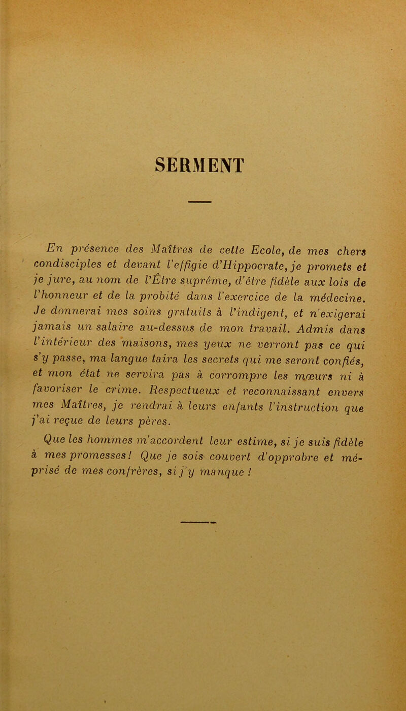 SERMENT En présence des Maîtres de cette Ecole, de mes chers condisciples et devant l'effigie d'Hippocrate, je promets et je jure, au nom de l'Être suprême, d’être fidèle aux lois de l'honneur et de la probité dans l’exercice de la médecine. Je donnerai mes soins gratuits à l'indigent, et n’exigerai jamais un salaire au-dessus de mon travail. Admis dans l'intérieur des maisons, mes yeux ne verront pas ce qui s’y passe, ma langue taira les secrets qui me seront confiés, et mon état ne servira pas à corrompre les mœurs ni à favoriser le crime. Respectueux et reconnaissant envers mes Maîtres, je rendrai à leurs enfants l’instruction que j'ai reçue de leurs pères. Que les hommes m'accordent leur estime, si je suis fidèle à mes promesses ! Que je sois couvert d’opprobre et mé- prisé de mes confrères, si j’y manque !