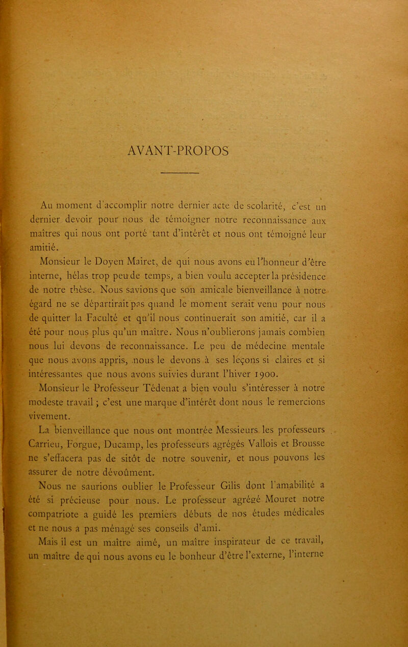 AVANT-PROPOS i Au moment d’accomplir notre dernier acte de scolarité, c’est un dernier devoir pour nous de témoigner notre reconnaissance aux maîtres qui nous ont porté tant d’intérêt et nous ont témoigné leur amitié. Monsieur le Doyen Mairet, de qui nous avons eurhonneur d’être interne, hélas trop peu de temps, a bien voulu accepter la présidence de notre thèse. Nous savions que son amicale bienveillance à notre égard ne se départirait pas quand le moment serait venu pour nous de quitter la Faculté et qu’il nous continuerait son amitié, car il a été pour nous plus qu’un maître. Nous n’oublierons jamais combien nous lui devons de reconnaissance. Le peu de médecine mentale que nous avons appris, .nous le devons à ses leçons si claires et si intéressantes que nous avons suivies durant l’hiver 1900. Monsieur le Professeur Tédenat a bien voulu s’intéresser à notre modeste travail ; c’est une marque d’intérêt dont nous le remercions vivement. La bienveillance que nous ont montrée Messieurs les professeurs Carrieu, Forgue, Ducamp, les professeurs agrégés Vallois et Brousse ne s’effacera pas de sitôt de notre souvenir, et nous pouvons les assurer de notre dévoûment. Nous ne saurions oublier le Professeur Gilis dont 1 amabilité a été si précieuse pour nous. Le professeur agrégé Mouret notre compatriote a guidé les premiers débuts de nos études médicales et ne nous a pas ménagé ses conseils d’ami. Mais il est un maître aimé, un maître inspirateur de ce travail, un maître de qui nous avons eu le bonheur d’être l’externe, 1 interne