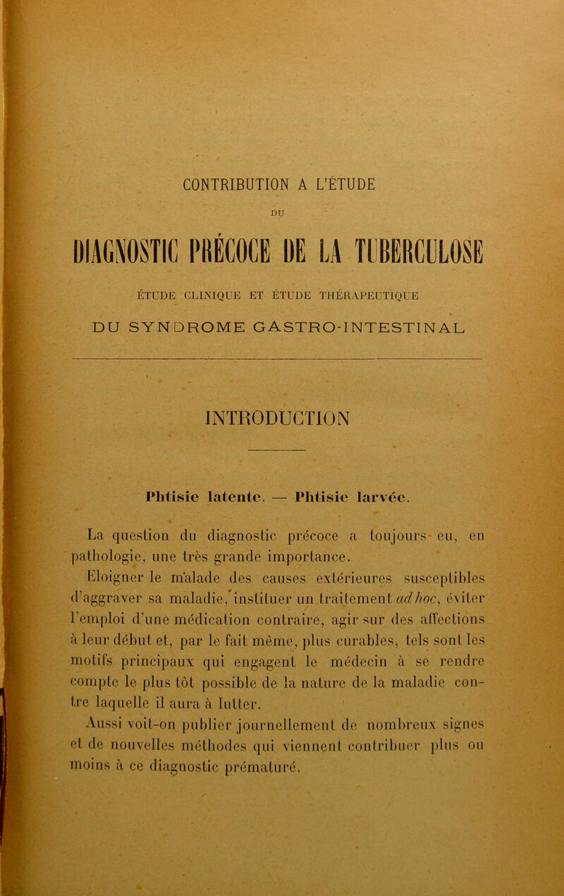 CONTRIBUTION A L’ÉTUDE DU DIAGNOSTIC PRÉCOCE DE LA TUBERCULOSE ÉTUDE CLINIQUE ET ÉTUDE THÉRAPEUTIQUE DU SYNDROME GASTRO-INTESTINAL INTRODUCTION Phtisie latente. — Phtisie larvée. La question du diagnostic précoce a toujours eu, en pathologie, une très grande importance. Eloigner le malade des causes extérieures susceptibles d’aggraver sa maladie, instituer un traitement adlioc, éviter l’emploi d’une médication contraire, agir sur des affections à leur début et, par le fait même, plus curables, tels sont les motifs principaux qui engagent le médecin à se rendre compte le plus tôt possible de la nature de la maladie con- tre laquelle il aura à lutter. Aussi voit-on publier journellement de nombreux signes et de nouvelles méthodes qui viennent contribuer plus ou moins à ce diagnostic prématuré.