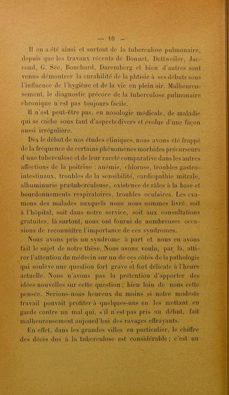 Il en a été ainsi et surtout de la tuberculose pulmonaire, depuis que les travaux récents de Bonnet, Dettweiler, Jac- coud, G. Sée, Bouchard, Daremberg et bien d’autres sont l'influence de l’hygiène et de la vie en plein air. Malheureu- sement, le diagnostic précoce de la tuberculose pulmonaire chronique n’est pas toujours facile. Il n’est peut-être pas, en nosologie médicale, de maladie qui se cache sous tant d’aspects divers cl évolue d’une façon aussi irrégulière. Dès le début de nos études cliniques, nous avons été frappé de la fréquence de certains phénomènes morbides précurseurs d’une tuberculose et de leur rareté comparative dans les autres affections de la poitrine : anémie, chlorose, troubles gastro- intestinaux, troubles de la sensibilité, cardiopathie mitrale, albuminurie prætuberculeuse, existence de râles à la base et bourdonnements respiratoires, troubles oculaires. Les exa- mens des malades auxquels nous nous sommes livré, soit à l’hôpital, soit dans notre service, soit aux consultations gratuites, là surtout, nous ont fourni de nombreuses occa- sions de reconnaître l’importance de ces syndromes. Nous avons pris un syndrome à part et nous en avons fait le sujet de notre thèse. Nous avons voulu, par là, atti- rer l’attention du médecin sur un de ces côtés de la pathologie qui soulève une question fort grave et fort délicate à l’heure actuelle. Nous n’avons pas la prétention d’apporter des idées nouvelles sur cette question; bien loin de - nous cette pensée. Serions-nous heureux du moins si notre modeste travail pouvait profiter à quelques-uns en les mettant en garde contre un mal qui, s’il n’est pas pris au début, fait malheureusement aujourd’hui des ravages effrayants. En effet, dans les grandes villes en particulier, le chiffre des décès dus à la tuberculose est considérable; c’est un