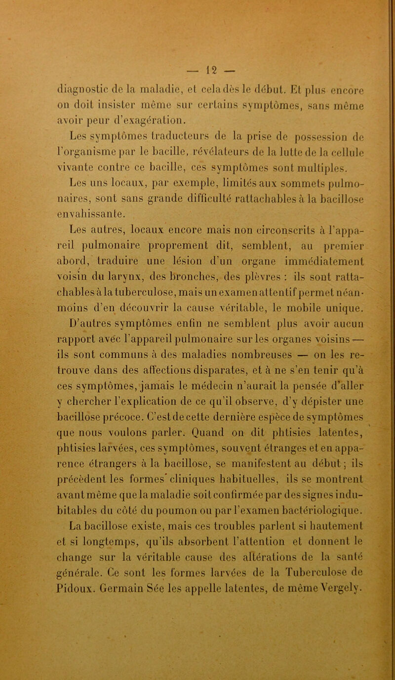 diagnostic de la maladie, et cela dès le début. Et plus encore on doit insister même sur certains symptômes, sans même avoir peur d’exagération. Les symptômes traducteurs de la prise de possession de l’organisme par le bacille, révélateurs de la lutte de la cellule vivante contre ce bacille, ces symptômes sont multiples. Les uns locaux, par exemple, limités aux sommets pulmo- naires, sont sans grande difficulté rattachables à la bacillose envahissante. Les autres, locaux encore mais non circonscrits à l’appa- reil pulmonaire proprement dit, semblent, au premier abord, traduire une lésion d’un organe immédiatement voisin du larynx, des bronches, des plèvres : ils sont ratta- chables à la tuberculose, mais un examen attentif permet néan- moins d’en découvrir la cause véritable, le mobile unique. D’autres symptômes enfin ne semblent plus avoir aucun rapport ave'c l’appareil pulmonaire sur les organes voisins-— ils sont communs à des maladies nombreuses — on les re- trouve dans des affections disparates, et à ne s’en tenir qu'à ces symptômes, jamais le médecin n’aurait la pensée d’aller y chercher l’explication de ce qu’il observe, d’y dépister une bacillose précoce. C’est de cette dernière espèce de symptômes * que nous voulons parler. Quand on dit phtisies latentes, phtisies larvées, ces symptômes, souvent étranges et en appa- rence étrangers à la bacillose, se manifestent au début ; ils précèdent les formes* cliniques habituelles, ils se montrent avant même que la maladie soit confirmée par des signes indu- bitables du côté du poumon ou par l’examen bactériologique. La bacillose existe, mais ces troubles parlent si hautement et si longtemps, qu’ils absorbent l’attention et donnent le change sur la véritable cause des altérations de la santé générale. Ce sont les formes larvées de la Tuberculose de Pidoux. Germain Sée les appelle latentes, de même Vergely.