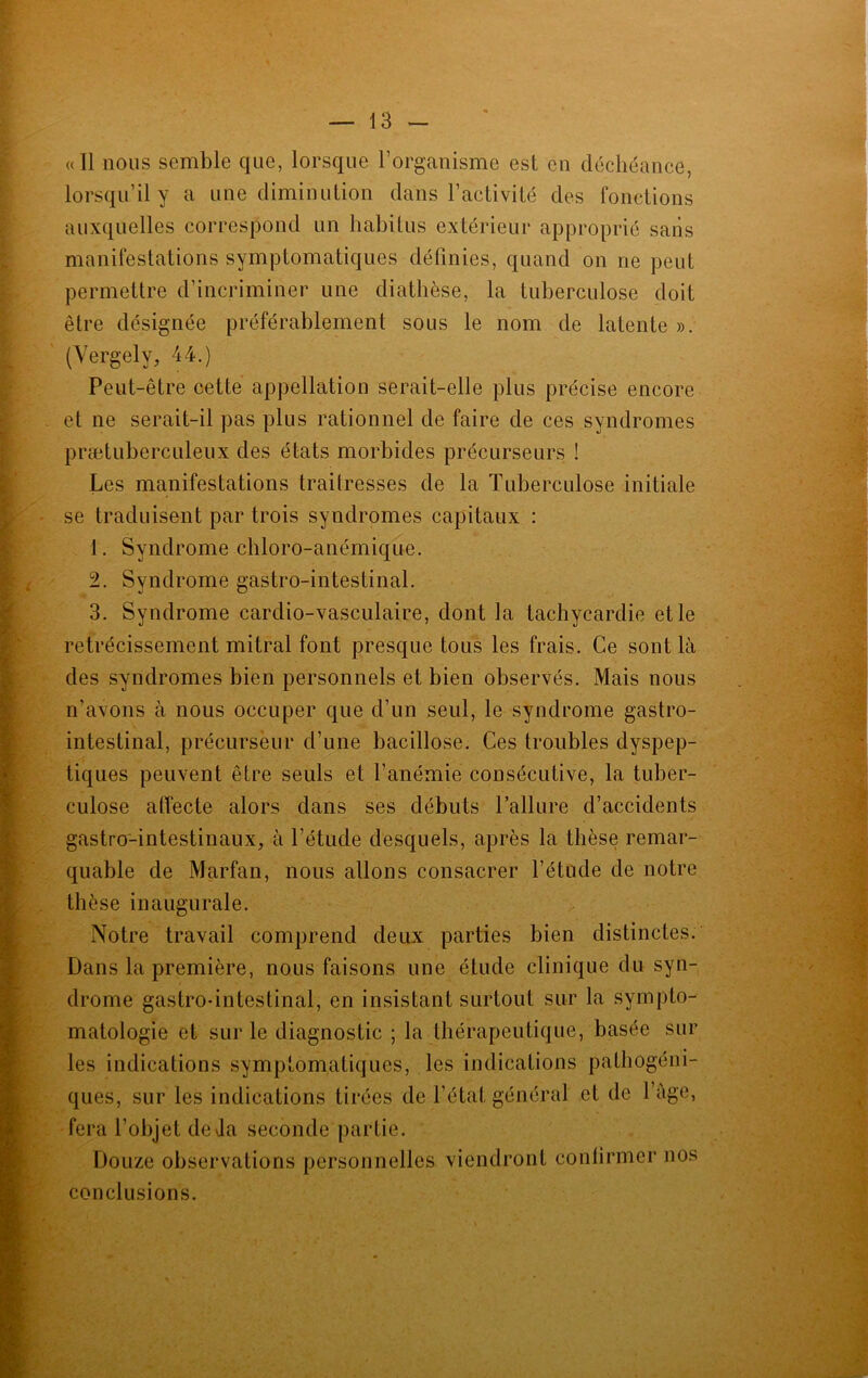 <(I1 nous semble que, lorsque l’organisme est en déchéance, lorsqu’il y a une diminution dans l’activité des fonctions auxquelles correspond un habitus extérieur approprié sans manifestations symptomatiques définies, quand on ne peut permettre d’incriminer une diathèse, la tuberculose doit être désignée préférablement sous le nom de latente ». (Vergely, 44.) Peut-être cette appellation serait-elle plus précise encore et ne serait-il pas plus rationnel de faire de ces syndromes prætuberculeux des états morbides précurseurs ! Les manifestations traitresses de la Tuberculose initiale se traduisent par trois syndromes capitaux : 1. Syndrome chloro-anémique. 2. Syndrome gastro-intestinal. 3. Syndrome cardio-vasculaire, dont la tachycardie et le rétrécissement mitral font presque tous les frais. Ce sont là des syndromes bien personnels et bien observés. Mais nous n’avons à nous occuper que d’un seul, le syndrome gastro- intestinal, précurseur d’une bacillose. Ces troubles dyspep- tiques peuvent être seuls et l’anémie consécutive, la tuber- culose affecte alors dans ses débuts l’allure d’accidents gastro-intestinaux, à l’étude desquels, après la thèse remar- quable de Marfan, nous allons consacrer l’étude de notre thèse inaugurale. Notre travail comprend deux parties bien distinctes. Dans la première, nous faisons une étude clinique du syn- drome gastro-intestinal, en insistant surtout sur la sympto- matologie et sur le diagnostic ; la thérapeutique, basée sur les indications symptomatiques, les indications pathogéni- ques, sur les indications tirées de l’état général et de l’âge, fera l’objet de Ja seconde partie. Douze observations personnelles viendront confirmer nos conclusions.