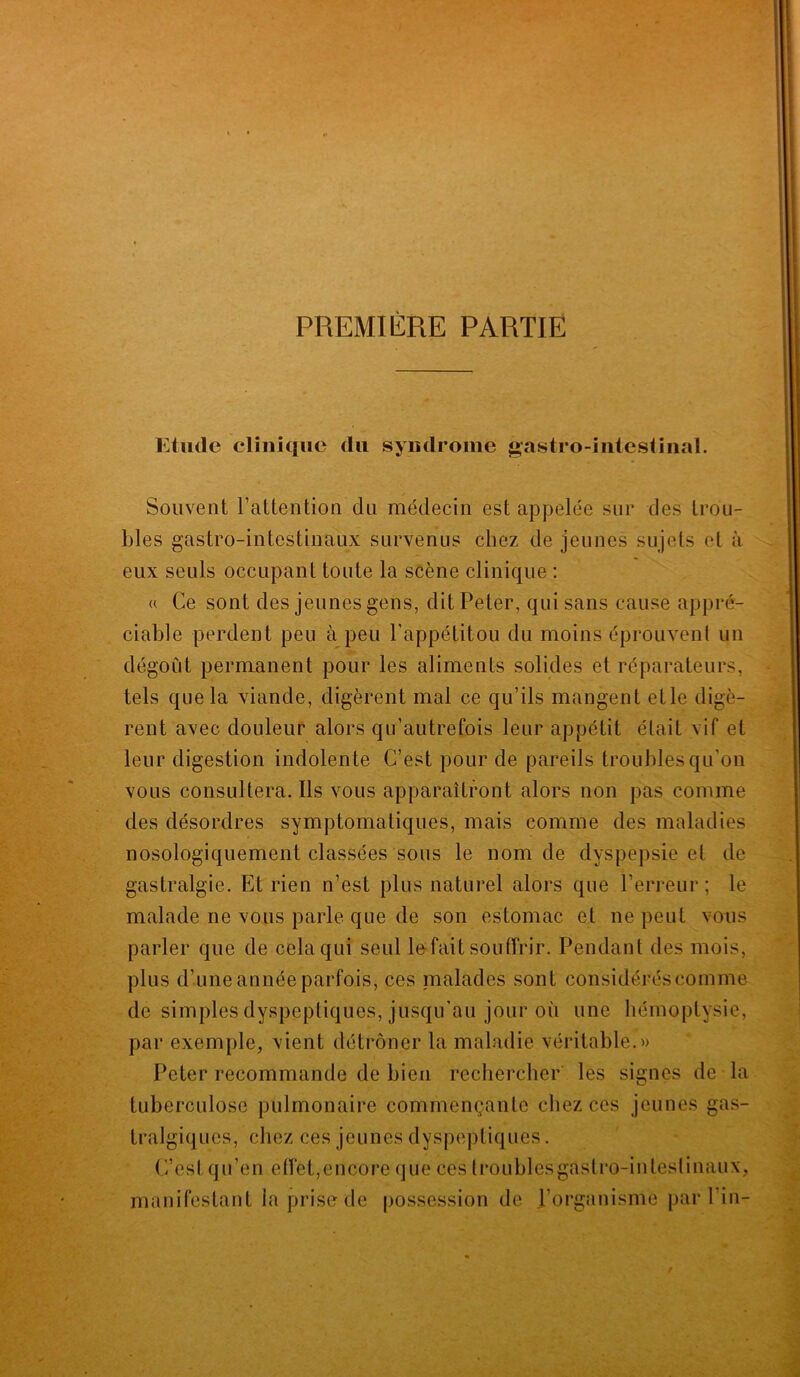 PREMIERE PARTIE Etude clinique du syndrome gastro-intestinal. Souvent l’attention du médecin est appelée sur des trou- bles gastro-intestinaux survenus chez de jeunes sujets et à eux seuls occupant toute la scène clinique : « Ce sont des jeunes gens, dit Peter, qui sans cause appré- ciable perdent peu à peu l’appétitou du moins éprouvent un dégoût permanent pour les aliments solides et réparateurs, tels que la viande, digèrent mal ce qu’ils mangent etle digè- rent avec douleur alors qu’autrefois leur appétit était vif et leur digestion indolente C’est pour de pareils troubles qu’on vous consultera. Ils vous apparaîtront alors non pas comme des désordres symptomatiques, mais comme des maladies nosologiquement classées sous le nom de dyspepsie et de gastralgie. Et rien n’est plus naturel alors que l’erreur; le malade ne vous parle que de son estomac et ne peut vous parler que de cela qui seul le-fait souffrir. Pendant des mois, plus d’une année parfois, ces malades sont considérés comme de simples dyspeptiques, jusqu’au jour où une hémoptysie, par exemple, vient détrôner la maladie véritable.» Peter recommande de bien rechercher les signes de la tuberculose pulmonaire commençante chez ces jeunes gas- tralgiques, chez ces jeunes dyspeptiques. C’est qu’en effet,encore que ces (roublesgâstro-inleslinaux, manifestant la prise de possession de l’organisme par l’in-