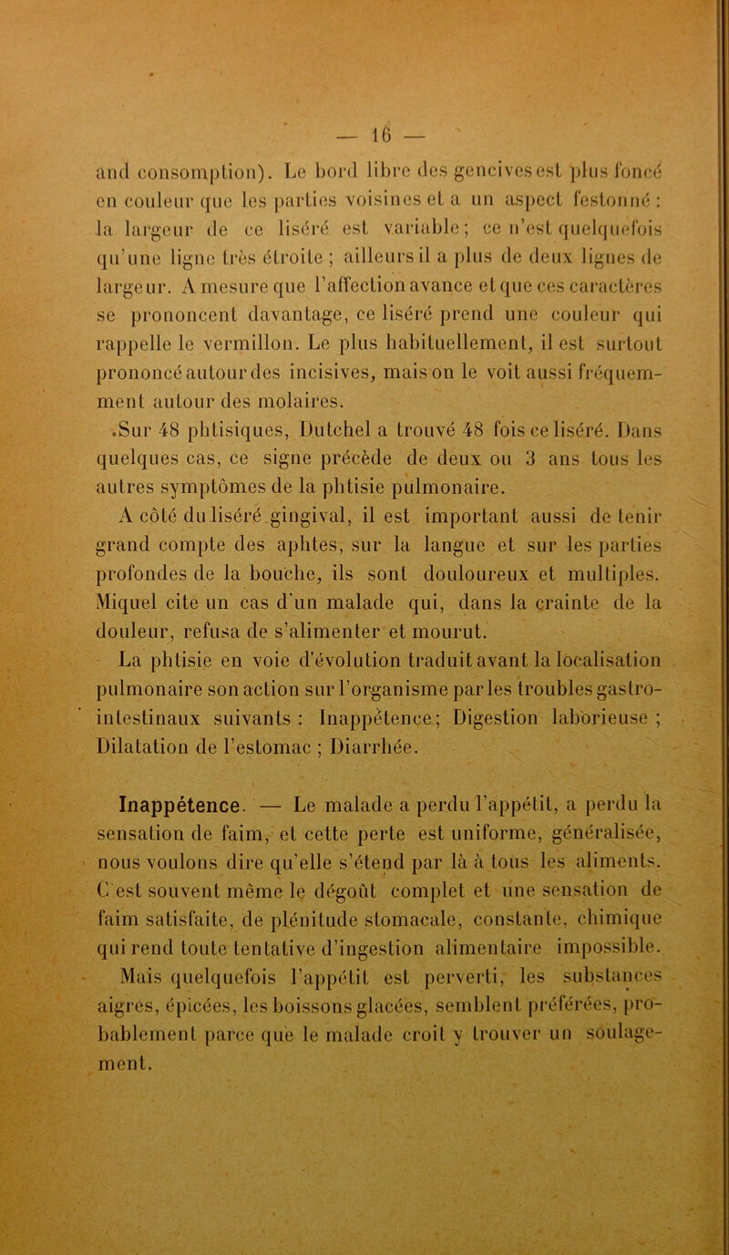 and consomption). Le bord libre des gencives est plus foncé en couleur que les parties voisines et a un aspect festonné : la largeur de ce liséré est variable; ce n’est quelquefois qu’une ligne très étroite ; ailleurs il a plus de deux lignes de large ur. A mesure que l’affection avance et que ces caractères se prononcent davantage, ce liséré prend une couleur qui rappelle le vermillon. Le plus habituellement, il est surtout prononcé autour des incisives, maison le voit aussi fréquem- ment autour des molaires. .Sur 48 phtisiques, Dutchel a trouvé 48 fois ce liséré. Dans quelques cas, ce signe précède de deux ou 3 ans fous les autres symptômes de la phtisie pulmonaire. A côté du liséré gingival, il est important aussi détenir grand compte des aphtes, sur la langue et sur les parties profondes de la bouche, ils sont douloureux et multiples. Miquel cite un cas d'un malade qui, dans la crainte de la douleur, refusa de s’alimenter et mourut. La phtisie en voie d’évolution traduit avant la localisation pulmonaire son action sur l’organisme parles troubles gastro- intestinaux suivants: Inappétence; Digestion laborieuse; Dilatation de l’estomac ; Diarrhée. Inappétence. — Le malade a perdu l’appétit, a perdu la sensation de faim, et cette perte est uniforme, généralisée, nous voulons dire qu’elle s’étend par là à tous les aliments. G est souvent même le dégoût complet et une sensation de faim satisfaite, de plénitude stomacale, constante, chimique qui rend toute tentative d’ingestion alimentaire impossible. Mais quelquefois l’appétit est perverti, les substances aigres, épicées, les boissons glacées, semblent préférées, pro- bablement parce que le malade croit y trouver un soulage- ment.