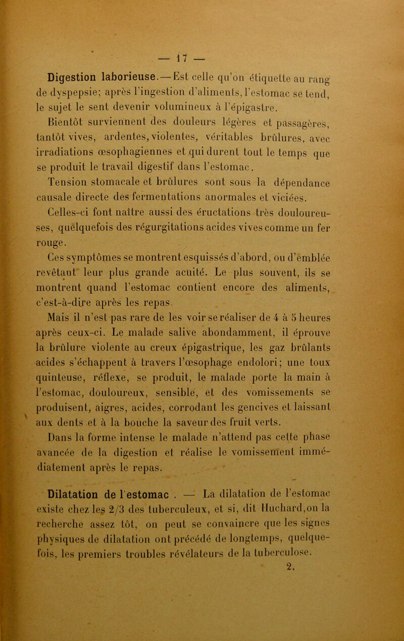 Digestion laborieuse.—Est celle qu’on étiquette au rang de dyspepsie; après l’ingestion d’aliments, l’estomac se tend, le sujet le sent devenir volumineux à l’épigastre. Bientôt surviennent des douleurs légères et passagères, tantôt vives, ardentes, violentes, véritables brûlures, avec irradiations œsophagiennes et qui durent tout le temps que se produit le travail digestif dans l’estomac. Tension stomacale et brûlures sont sous la dépendance causale directe des fermentations anormales et viciées. Celles-ci font naître aussi des éructations très douloureu- ses, quelquefois des régurgitations acides vives comme un fer rouge. Ces symptômes se montrent esquissés d’abord, ou d’emblée revêtant leur plus grande acuité. Le plus souvent, ils se montrent quand l’estomac contient encore des aliments, c’est-à-dire après les repas. Mais il n’est pas rare de les voir se réaliser de 4 à 5 heures après ceux-ci. Le malade salive abondamment, il éprouve la brûlure violente au creux épigastrique, les gaz brûlants acides s’échappent à travers l’œsophage endolori ; une toux quinteuse, réflexe, se produit, le malade porte la main à l’estomac, douloureux, sensible, et des vomissements se produisent, aigres, acides, corrodant les gencives et laissant aux dents et à la bouche la saveur des fruit verts. Dans la forme intense le malade n’attend pas celte phase avancée de la digestion et réalise le vomissement immé- diatement après le repas. Dilatation de l’estomac . — La dilatation de l’estomac existe chez les 2/3 des tuberculeux, et si, dit Huchard,on la recherche assez tôt, on peut se convaincre que les signes physiques de dilatation ont précédé de longtemps, quelque- fois, les premiers troubles révélateurs de la tuberculose. 2.