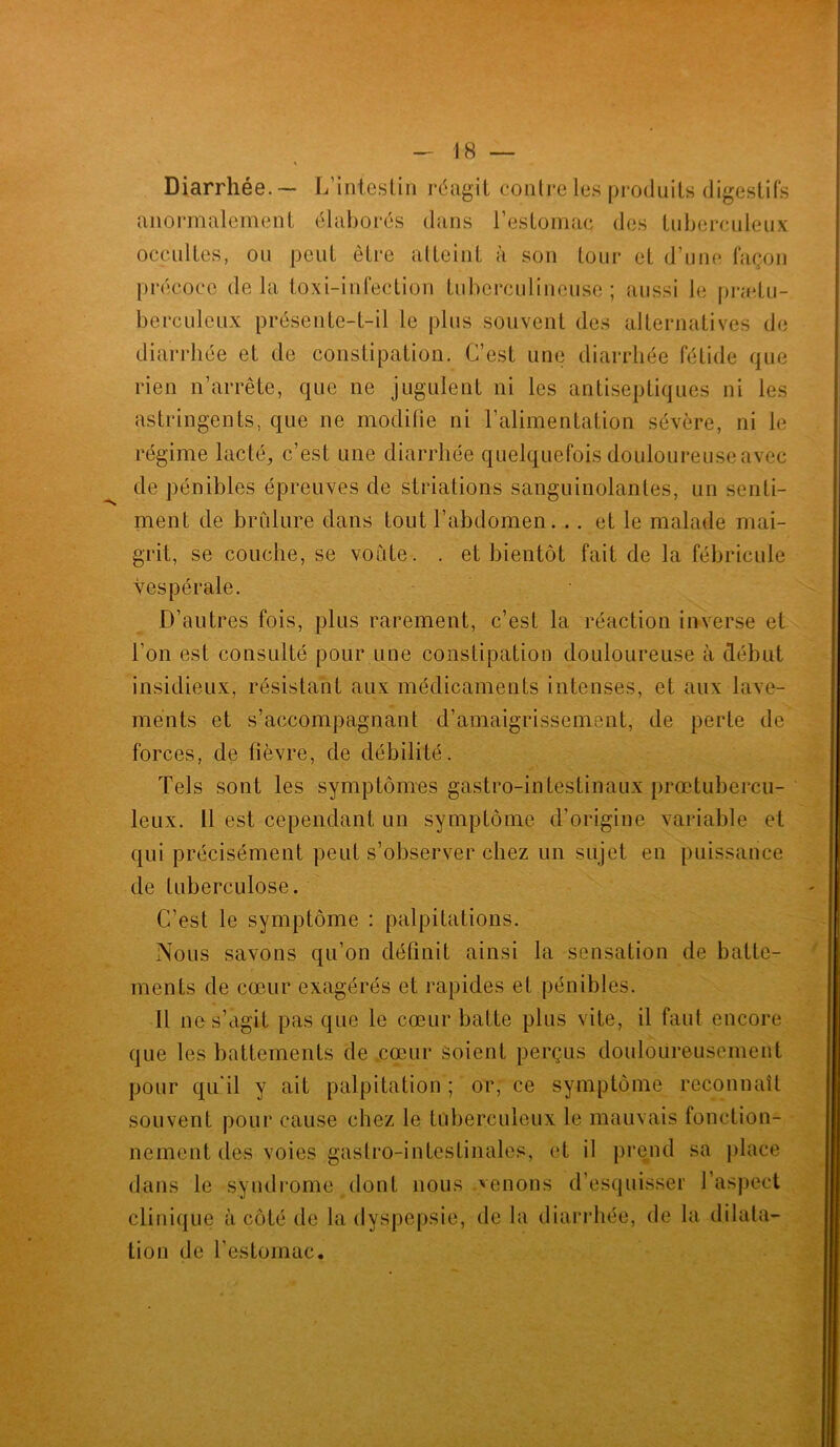 Diarrhée.— L’intestin réagit contre les produits digestifs anormalement élaborés dans l’estomac des tuberculeux occultes, ou peut être atteint à son tour et d’une façon précoce delà toxi-infection tuberculineuse ; aussi le prætu- berculeux présente-t-il le plus souvent des alternatives de diarrhée et de constipation. C’est une diarrhée fétide que rien n’arrête, que ne jugulent ni les antiseptiques ni les astringents, que ne modifie ni l’alimentation sévère, ni le régime lacté, c’est une diarrhée quelquefois douloureuse avec de pénibles épreuves de striations sanguinolantes, un senti- ment de brûlure dans tout l’abdomen. .. et le malade mai- grit, se couche, se voûte . . et bientôt fait de la fébricule Vespérale. D’autres fois, plus rarement, c’est la réaction inverse et l’on est consulté pour une constipation douloureuse à début insidieux, résistant aux médicaments intenses, et aux lave- ments et s’accompagnant d’amaigrissement, de perte de forces, de fièvre, de débilité. Tels sont les symptômes gastro-intestinaux prœtubercu- leux. 11 est cependant un symptôme d'origine variable et qui précisément peut s’observer chez un sujet en puissance de tuberculose. C’est le symptôme : palpitations. Nous savons qu’on définit ainsi la sensation de batte- ments de cœur exagérés et rapides et pénibles. Il ne s’agit pas que le cœur batte plus vite, il faut encore que les battements de cœur soient perçus douloureusement pour qu'il y ait palpitation ; or, ce symptôme reconnaît souvent pour cause chez le tuberculeux le mauvais fonction- nement des voies gaslro-intestinales, et il prend sa place dans le syndrome dont nous venons d’esquisser l'aspect clinique à côté de la dyspepsie, de la diarrhée, de la dilata- tion de l’estomac.