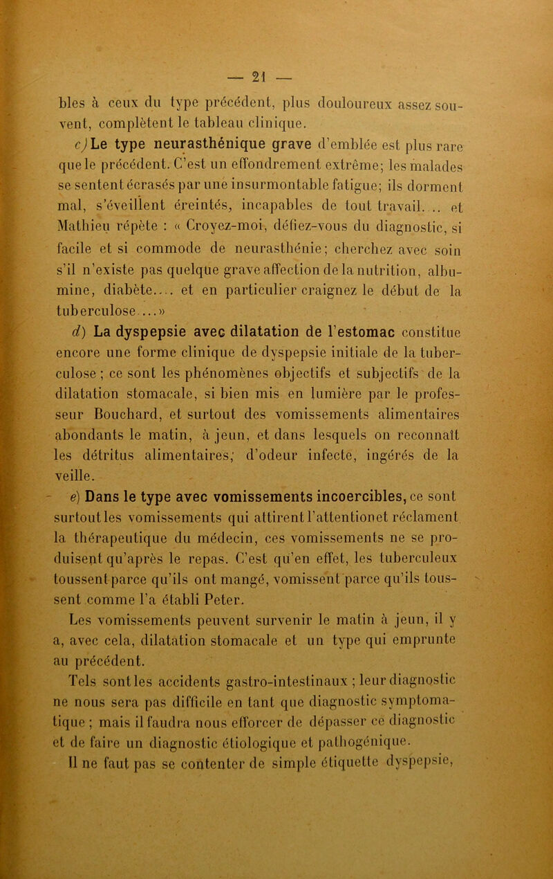 blés à ceux du type précédent, plus douloureux assez sou- vent, complètent le tableau clinique. c) Le type neurasthénique grave d’emblée est plus rare que le précédent. C’est un effondrement extrême; les malades se sentent écrasés par une insurmontable fatigue; ils dorment mal, s’éveillent éreintés, incapables de tout travail. .. et Mathieu répète : « Croyez-moi, défiez-vous du diagnostic, si facile et si commode de neurasthénie; cherchez avec soin s’il n’existe pas quelque grave affection de la nutrition, albu- mine, diabète.... et en particulier craignez le début de la tuberculose....» d) La dyspepsie avec dilatation de l’estomac constitue encore une forme clinique de dyspepsie initiale de la tuber- culose ; ce sont les phénomènes objectifs et subjectifs de la dilatation stomacale, si bien mis en lumière par le profes- seur Bouchard, et surtout des vomissements alimentaires abondants le matin, à jeun, et dans lesquels on reconnaît les détritus alimentaires; d’odeur infecte, ingérés de la veille. é) Dans le type avec vomissements incoercibles, ce sont surtout les vomissements qui attirent l’attentionet réclament la thérapeutique du médecin, ces vomissements ne se pro- duisent qu’après le repas. C’est qu’en effet, les tuberculeux toussent parce qu’ils ont mangé, vomissent parce qu’ils tous- sent comme l’a établi Peter. Les vomissements peuvent survenir le matin à jeun, il y a, avec cela, dilatation stomacale et un type qui emprunte au précédent. Tels sont les accidents gastro-intestinaux ; leur diagnostic ne nous sera pas difficile en tant que diagnostic symptoma- tique ; mais il faudra nous e(forcer de dépasser ce diagnostic et de faire un diagnostic étiologique et pathogénique. 11 ne faut pas se contenter de simple étiquette dyspepsie,