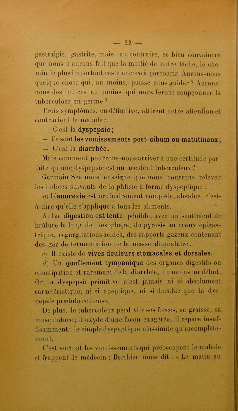 gastralgie, gastrite, mais, au contraire, se bien convaincre que nous n’aurons fait que la moitié de notre tâche, le che- min le plus important reste encore à parcourir. Aurons-nous quelque chose qui, au moins, puisse nous guider ? Aurons- nous des indices au moins qui nous feront soupçonner la tuberculose en germe ? Trois symptômes, en définitive, attirent notre attention et contrarient le malade: — C’est la dyspepsie; — Ce sont les vomissements post-cibum ou matutinaux; — C’est la diarrhée. Mais comment pourrons-nous-arriver à une certitude par- faite qu’une dyspepsie est un accident tuberculeux? Germain Sée nous enseigne que nous pourrons relever les indices suivants de la phtisie à forme dyspeptique : a) L’anorexie est ordinairement complète, absolue, c'est- à-dire qu’elle s’applique à tous les aliments. b) La digestion est lente, pénible, avec un sentiment de brûlure le long de l’œsophage, du pyrosis au creux épigas- trique, régurgitations acides, des rapports gazeux contenant des gaz de fermentation de la masse alimentaire. c) Il existe de vives douleurs stomacales et dorsales. d) Un gonflement tympanique des organes digestifs ou constipation et rarement delà diarrhée, du moins au début. Or, la dyspepsie primitive n’est jamais ni si absolument caractéristique, ni si apeptique, ni si durable que la dys- pepsie prætuberculeuse. De plus, le tuberculeux perd vite ses forces, sa graisse, sa musculature ; il oxyde d’une façon exagérée, il répare insuf- fisamment; le simple dyspeptique n’assimile qu’incomplèle- ment. C’est surtout les vomissements qui préoccupent le malade et frappent le médecin : Berthier nous dit : « Le matin au