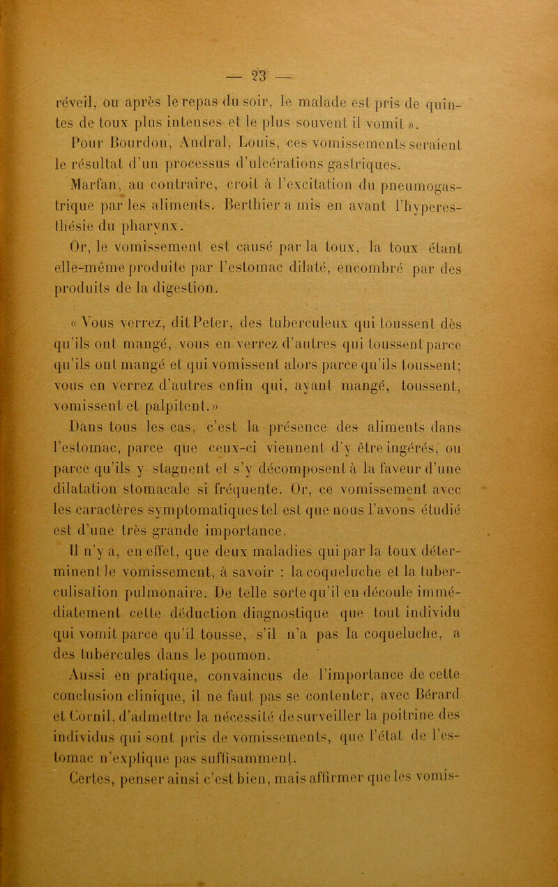 réveil, ou après le repas du soir, le malade est pris de quin- tes de toux plus intenses et le plus souvent il vomit ». Pour Bourdon, Andral, Louis, ces vomissements seraient le résultat d’un processus d’ulcérations gastriques. Marfan, au contraire, croit à l’excitation du pneumogas- trique parles aliments. Berthier a mis en avant l’hyperes- thésie du pharynx. Or, le vomissement est causé parla toux, la toux étant elle-même produite par l’estomac dilaté, encombré par des produits de la digestion. «Vous verrez, dit Peter, des tuberculeux qui toussent dès qu’ils ont mangé, vous en verrez d’autres qui toussent parce qu’ils ont mangé et qui vomissent alors parce qu’ils toussent; vous en verrez d’autres enfin qui, ayant mangé, toussent, vomissent et palpitent.» Dans tous les cas, c’est la présence des aliments dans l’estomac, parce que ceux-ci viennent d’y être ingérés, ou parce qu’ils y stagnent et s’y décomposent à la faveur d’une dilatation stomacale si fréquente. Qr, ce vomissement avec les caractères symptomatiques tel est que nous l’avons étudié est d’une très grande importance. 11 n’y a, en effet, que deux maladies qui par la toux déter- minent le vomissement, à savoir : la coqueluche et la tuber- culisation pulmonaire. De telle sorte qu’il en découle immé- diatement cette déduction diagnostique que tout individu qui vomit parce qu’il tousse, s’il n’a pas la coqueluche, a des tubercules dans le poumon. Aussi en pratique, convaincus de l’importance de cette conclusion clinique, il ne faut pas se contenter, avec Bérard et Cornil, d’admettre la nécessité de surveiller la poitrine des individus qui sont pris de vomissements, que l’état de l’es- tomac n’explique pas suffisamment. Certes, penser ainsi c’est bien, mais affirmer que les vomis-