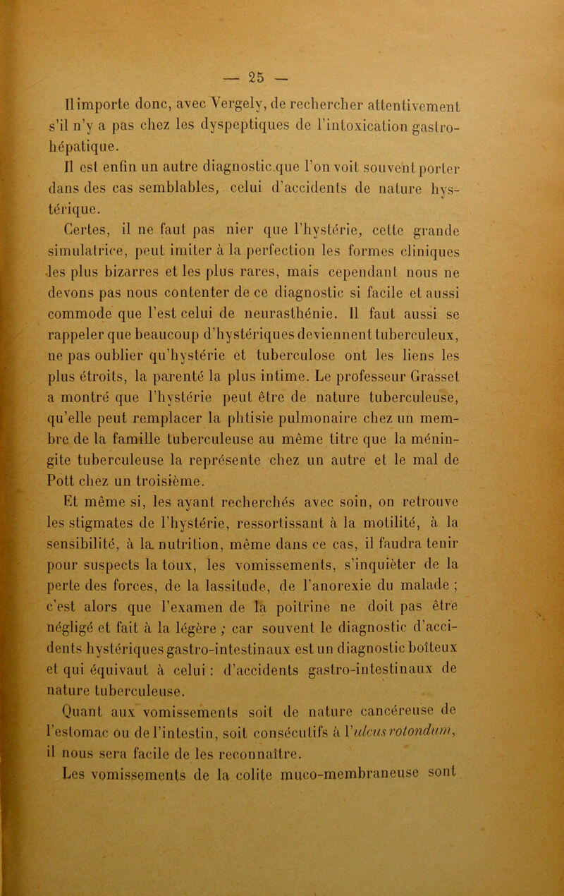 Il importe donc, avec Vergely, de rechercher attentivement s’il n’y a pas chez les dyspeptiques de l’intoxication gastro- hépatique. 11 est enfin un autre diagnostic que l’on voit souvent porter dans des cas semblables, celui d’accidents de nature hys- térique. Certes, il ne faut pas nier que l’hystérie, cette grande simulatrice, peut imiter à la perfection les formes cliniques les plus bizarres et les plus rares, mais cependant nous ne devons pas nous contenter de ce diagnostic si facile et aussi commode que l’est celui de neurasthénie. 11 faut aussi se rappeler que beaucoup d’hystériques deviennent tuberculeux, ne pas oublier qu’hystérie et tuberculose ont les liens les plus étroits, la parenté la plus intime. Le professeur Grasset a montré que l’hystérie peut être de nature tuberculeuse, qu’elle peut remplacer la phtisie pulmonaire chez un mem- bre de la famille tuberculeuse au même titre que la ménin- gite tuberculeuse la représente chez un autre et le mal de Pott chez un troisième. Et même si, les ayant recherchés avec soin, on retrouve les stigmates de l’hystérie, ressortissant à la motilité, à la sensibilité, à la. nutrition, même dans ce cas, il faudra tenir pour suspects la toux, les vomissements, s’inquiéter de la perle des forces, de la lassitude, de l’anorexie du malade ; c’est alors que l’examen de la poitrine ne doit pas être négligé et fait à la légère ; car souvent le diagnostic d’acci- dents hystériques gastro-intestinaux est un diagnostic boiteux et qui équivaut à celui : d’accidents gastro-intestinaux de nature tuberculeuse. Quant aux vomissements soit de nature cancéreuse de l’estomac ou de l’intestin, soit consécutifs à Yulcusrotondum, il nous sera facile de les reconnaître. Les vomissements de la colite muco-membraneuse sont \