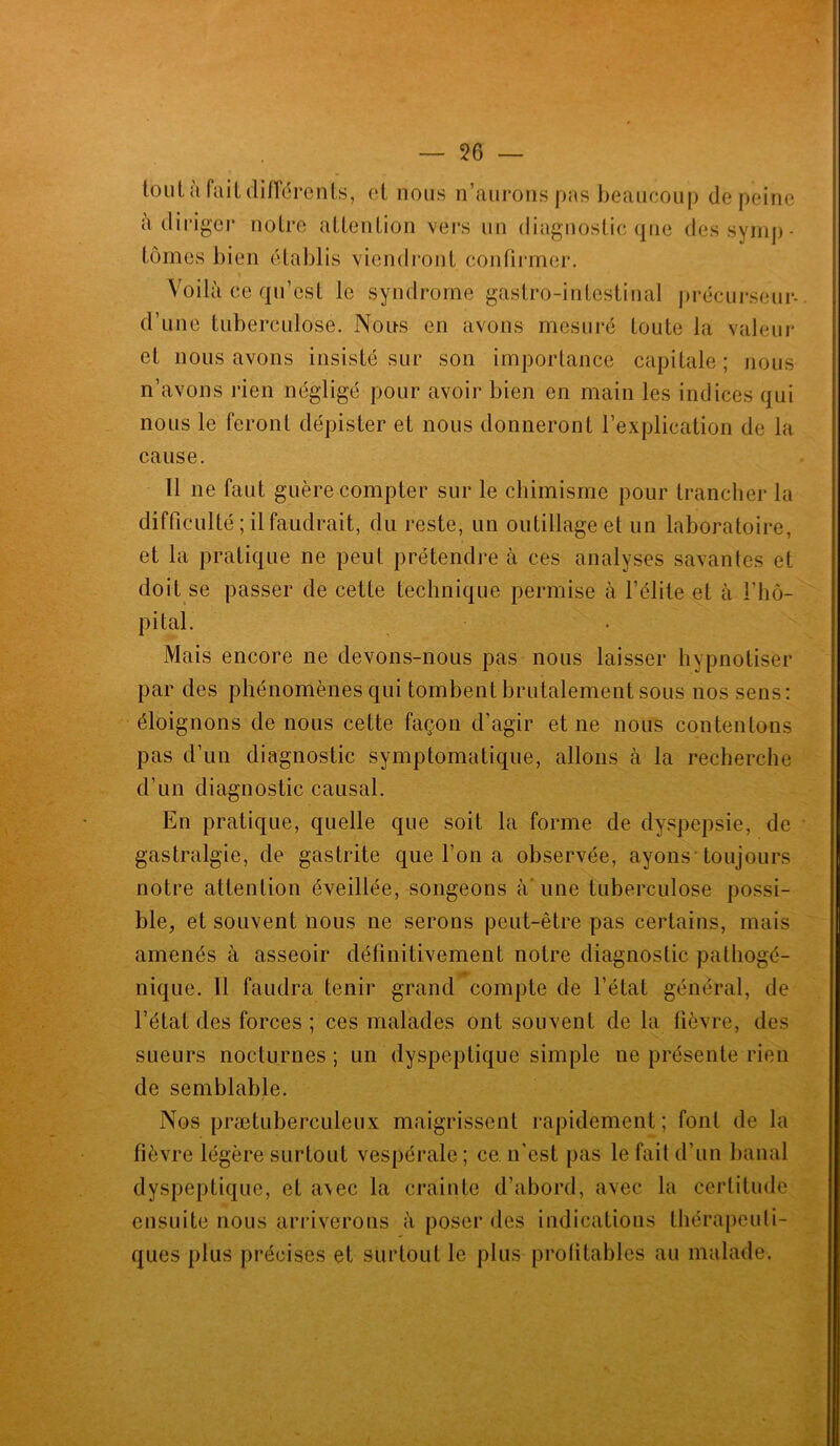 tout a fait différents, et nous n’aurons pas beaucoup de peine à diriger notre attention vers un diagnostic que des symp- tômes bien établis viendront confirmer. Voilà ce qu’est le syndrome gastro-intestinal précurseur* d’une tuberculose. Nous en avons mesuré toute la valeur et nous avons insisté sur son importance capitale; nous n’avons rien négligé pour avoir bien en main les indices qui nous le feront dépister et nous donneront l’explication de la cause. Il ne faut guère compter sur le chimisme pour trancher la difficulté ; il faudrait, du reste, un outillage et un laboratoire, et la pratique ne peut prétendre à ces analyses savantes et doit se passer de cette technique permise à l’élite et à l'hô- pital. Mais encore ne devons-nous pas nous laisser hypnotiser par des phénomènes qui tombent brutalement sous nos sens: éloignons de nous cette façon d’agir et ne nous contenions pas d’un diagnostic symptomatique, allons à la recherche d’un diagnostic causal. En pratique, quelle que soit la forme de dyspepsie, de gastralgie, de gastrite que l’on a observée, ayons toujours notre attention éveillée, songeons à'une tuberculose possi- ble, et souvent nous ne serons peut-être pas certains, mais amenés à asseoir définitivement notre diagnostic pathogé- nique. 11 faudra tenir grand compte de l’état général, de l’état des forces ; ces malades ont souvent de la fièvre, des sueurs nocturnes ; un dyspeptique simple ne présente rien de semblable. Nos prætuberculeux maigrissent rapidement; font de la fièvre légère surtout vespérale ; ce n’est pas le fait d’un banal dyspeptique, et avec la crainte d’abord, avec la certitude ensuite nous arriverons à poser des indications thérapeuti- ques plus précises et surtout le plus profitables au malade.