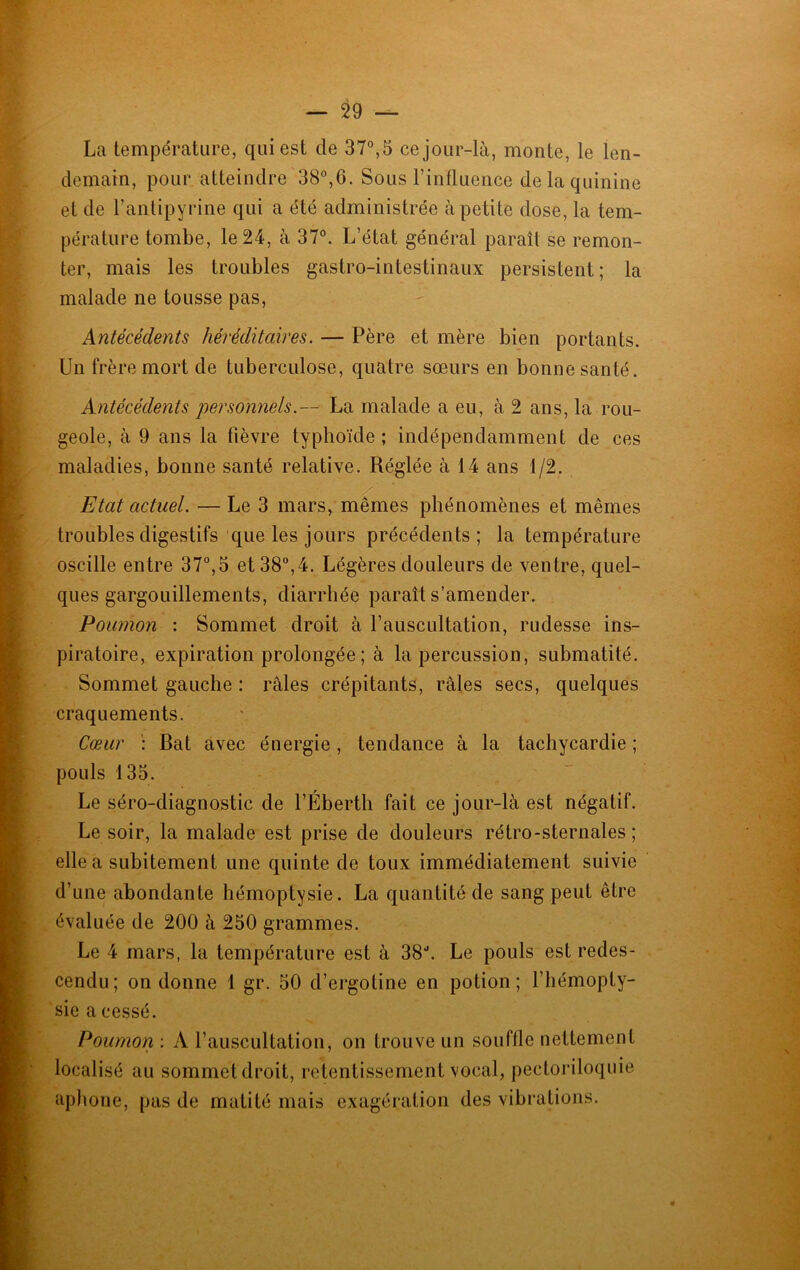 La température, qui est de 37°, 5 ce jour-là, monte, le len- demain, pour atteindre 38°,6. Sous l’influence de la quinine et de L’antipyrine qui a été administrée à petite dose, la tem- pérature tombe, le 24, à 37°. L’état général paraît se remon- ter, mais les troubles gastro-intestinaux persistent ; la malade ne tousse pas, Antécédents héréditaires. — Père et mère bien portants. Un frère mort de tuberculose, quatre sœurs en bonne santé. Antécédents personnels.— La malade a eu, à 2 ans, la rou- geole, à 9 ans la fièvre typhoïde ; indépendamment de ces maladies, bonne santé relative. Réglée à 14 ans 1/2. Etat actuel. — Le 3 mars, mêmes phénomènes et mêmes troubles digestifs que les jours précédents; la température oscille entre 37°,5 et 38°,4. Légères douleurs de ventre, quel- ques gargouillements, diarrhée paraît s’amender. Poumon : Sommet droit à l’auscultation, rudesse ins- piratoire, expiration prolongée; à la percussion, submatité. Sommet gauche : râles crépitants, râles secs, quelques craquements. Cœur : Bat avec énergie, tendance à la tachycardie ; pouls 135. Le séro-diagnostic de l’Éberth fait ce jour-là est négatif. Le soir, la malade est prise de douleurs rétro-sternales; elle a subitement une quinte de toux immédiatement suivie d’une abondante hémoptysie. La quantité de sang peut être évaluée de 200 à 250 grammes. Le 4 mars, la température est à 38J. Le pouls est redes- cendu ; on donne 1 gr. 50 d’ergotine en potion ; l’hémopty- sie a cessé. Poumon : A l’auscultation, on trouve un souffle nettement localisé au sommet droit, retentissement vocal, pectoriloquie aphone, pas de matité mais exagération des vibrations.