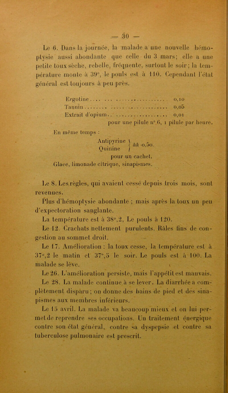 — âo Le 0. Dans la journée, la malade a une nouvelle hémo- ptysie aussi abondante que celle du 3 mars; elle a une petite toux sèche, rebelle, fréquente, surtout le soir; la tem- pérature monte à 39°, le pouls est à 110. Cependant l’état général est toujours à peu près. Ergotine o,io Tannin o,o5 Extrait d’opium o,oi pour une pilule n° 6, î pilule par heure. ââ o,5o. En même temps : Antipyrine Quinine pour un cachet. Glace, limonade citrique, sinapismes. Le 8. Les règles, qui avaient cessé depuis trois mois, sont revenues. Plus d’hémoptysie abondante ; mais après la toux un peu d’expectoration sanglante. La température est à 38°,2, Le pouls à 120. Le 12. Crachats nettement purulents. Râles tins de con- gestion au sommet droit. Le 17. Amélioration: la toux cesse, la température est à 37°,2 le matin et 37°,3 le soir. Le pouls est à 100. La malade se lève. ' * Le 26. L’amélioration persiste, mais l’appétit est mauvais. Le 28. La malade continue à se lever. La diarrhée a com- plètement disparu ; on donne des bains de pied et des sina- pismes aux membres inférieurs. Le 15 avril. La malade va beaucoup mieux et on lui per- met de reprendre ses occupations. Un traitement énergique contre son état général, contre sa dyspepsie et contre sa tuberculose pulmonaire est prescrit.