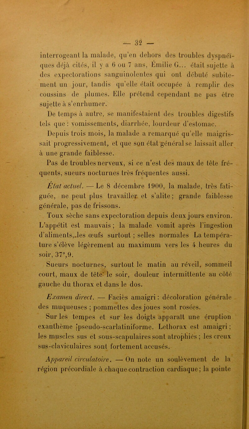 interrogeant la malade, qu’en dehors des troubles dyspnéi- ques déjà cités, il y a 0 ou 7 ans, Emilie G... était sujette à des expectorations sanguinolentes qui ont débuté subite- ment un jour, tandis qu’elle était occupée à remplir des coussins de plumes. Elle prétend cependant ne pas être sujette à s’enrhumer. De temps à autre, se manifestaient des troubles digestifs tels que: vomissements, diarrhée, lourdeur d’estomac. Depuis trois mois, la malade a remarqué qu’elle maigris- sait progressivement, et que son état général se laissait aller à une grande faiblesse. Pas de troubles nerveux, si ce n’est des maux de tête fré- quents, sueurs nocturnes très fréquentes aussi. r Etat actuel. —Le 8 décembre 1900, la malade, très fati- guée, ne peut plus travailler et s’alite; grande faiblesse générale, pas de frissons. Toux sèche sans expectoration depuis deux jours environ. L’appétit est mauvais ; la malade vomit après l’ingestion d’aliments,-les œufs surtout ; selles normales La tempéra- ture s’élève légèrement au maximum vers les 4 heures du soir, 37°,9. Sueurs nocturnes, surtout le matin au réveil, sommeil court, maux de tête' le soir, douleur intermittente au côté gauche du thorax et dans le dos. Examen direct. — Faciès amaigri : décoloration générale des muqueuses ; pommettes des joues sont rosées. Sur les tempes et sur les doigts apparaît une éruption exanthème [pseudo-scarlatiniforme. Lethorax est amaigri ; les muscles sus et sous-scapulaires sont atrophiés ; les creux sus-claviculaires sont fortement accusés. Appareil circulatoire. — On note un soulèvement de la région précordiale à chaque contraction cardiaque; la pointe i