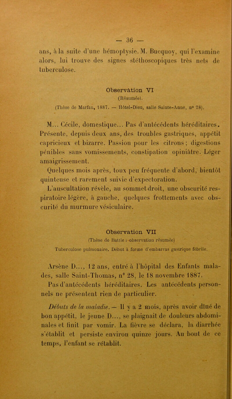 ans, à la suite d’une hémoptysie. M. Bucquoy, qui l’examine alors, lui trouve des signes stéthoscopiques très nets de tuberculose. Observation VI (Résumée). (Thèse de Marfan, 1887. — Hôtel-Dieu, salle Sainte-Anne, n° 28). M... Cécile, domestique... Pas d’antécédents héréditaires. Présente, depuis deux ans, des troubles gastriques, appétit capricieux et bizarre. Passion pour les citrons ; digestions pénibles sans vomissements, constipation opiniâtre. Léger amaigrissement. Quelques mois après, toux peu fréquente d’abord, bientôt quinteuse et rarement suivie d’expectoration. L’auscultation révèle, au sommet droit, une obscurité res- piratoire légère, à gauche, quelques frottements avec obs- curité du murmure vésiculaire. Observation VII (Thèse de Baille : observation résumée) Tuberculose pulmonaire. Début à forme d’embarras gastrique fébrile. Arsène D..., 12 ans, entré à l’hôpital des Enfants mala- des, salle Saint-Thomas, n° 28, le 18 novembre 1887. Pas d’antécédents héréditaires. Les antécédents person- nels ne présentent rien de particulier. Débuts de la maladie. — Il y a 2 mois, après avoir dîné de bon appétit, le jeune D..., se plaignait de douleurs abdomi- nales et finit par vomir. La fièvre se déclara, la diarrhée s’établit et persiste environ quinze jours. Au bout de ce temps, l’enfant se rétablit.