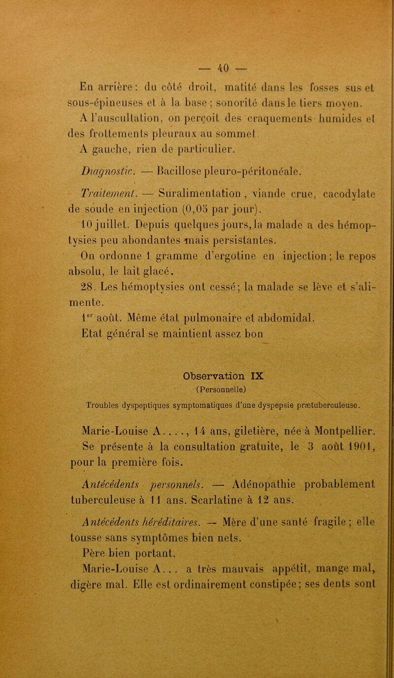 En arrière: du côté droit, matité dans les fosses sus et sous-épineuses et à la base ; sonorité dans le tiers moyen. A l’auscultation, on perçoit des craquements humides el des frottements pleuraux au sommet A gauche, rien de particulier. Diagnostic. — Bacillose pleuro-péritonéale. Traitement. — Suralimentation , viande crue, cacodylate de soude en injection (0,05 par jour). 10 juillet. Depuis quelques jours, la malade a des hémop- tysies peu abondantes mais persistantes. On ordonne 1 gramme d’ergotine en injection; le repos absolu, le lait glacé. 28. Les hémoptysies ont cessé; la malade se lève et s’ali- mente. 1er août. Même état pulmonaire et abdomidal. Etat général se maintient assez bon Observation IX (Personnelle) Troubles dyspeptiques symptomatiques d'une dyspepsie prætuberculeuse. Marie-Louise A.. .., 14 ans, giletière, née à Montpellier. Se présente à la consultation gratuite, le 3 août 1901, pour la première fois. Antécédents personnels. — Adénopathie probablement tuberculeuse à 11 ans. Scarlatine à 12 ans. Antécédents héréditaires. — Mère d’une santé fragile; elle tousse sans symptômes bien nets. Père bien portant. Marie-Louise A.. . a très mauvais appétit, mange mal, digère mal. Elle est ordinairement constipée; ses dents sont
