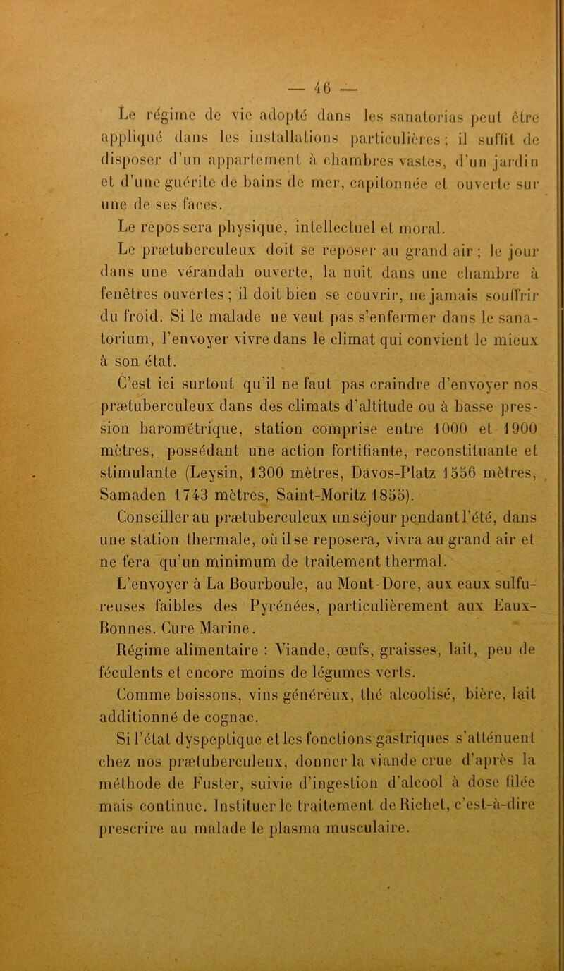 Le régime de vie adopté dans les sanatorias peut être appliqué dans les installations particulières ; il suffit de disposer d’un appartement à chambres vastes, d’un jardin et d’une guérite de bains de mer, capitonnée et ouverte sur une de ses faces. Le repos sera physique, intellectuel et moral. Le prætuberculeux doit se reposer au grand air; le jour dans une véranda-h ouverte, la nuit dans une chambre à fenêtres ouvertes; il doit bien se couvrir, ne jamais souffrir du froid. Si le malade ne veut pas s’enfermer dans le sana- torium, l’envoyer vivre dans le climat qui convient le mieux à son état. C’est ici surtout qu’il ne faut pas craindre d’envoyer nos prætuberculeux dans des climats d’altitude ou à basse pres- sion barométrique, station comprise entre 1000 et 1900 mètres, possédant une action fortifiante, reconstituante et stimulante (Leysin, 1300 mètres, Davos-Platz 1536 mètres, Samaden 1743 mètres, Saint-Moritz 1855). Conseillerai! prætuberculeux un séjour pendant l’été, dans une station thermale, où il se reposera, vivra au grand air et ne fera qu’un minimum de traitement thermal. L’envoyer à La Bourboule, au Mont-Dore, aux eaux sulfu- reuses faibles des Pyrénées, particulièrement aux Eaux- Bonnes. Cure Marine. Régime alimentaire : Viande, œufs, graisses, lait, peu de féculents et encore moins de légumes verts. Comme boissons, vins généreux, thé alcoolisé, bière, lait additionné de cognac. Si l’état dyspeptique etles fonctions gastriques s’atténuent chez nos prætuberculeux, donner la viande crue d’après la mais continue. Instituer le traitement de Richet, c’est-à-dire prescrire au malade le plasma musculaire.