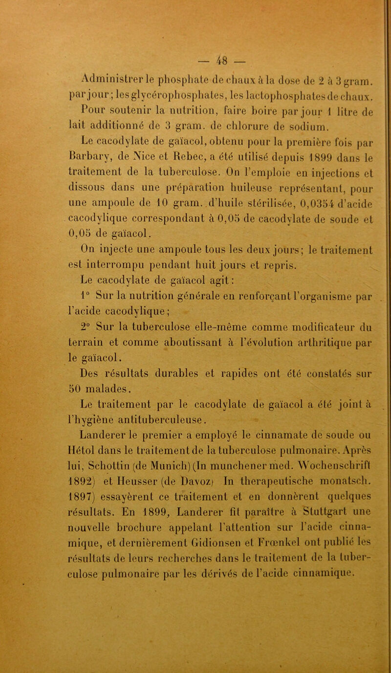 Administrer le phosphate de chaux à la dose de 2 à 3 gram. par jour; les glycérophosphates, les lactophospbates de chaux. Pour soutenir la nutrition, faire boire par jour 1 litre de lait additionné de 3 gram. de chlorure de sodium. Le cacodylate de gaïacol, obtenu pour la première fois par Barbary, de Nice et Rebec, a été utilisé depuis 1899 dans le traitement de la tuberculose. On l’emploie en injections et dissous dans une préparation huileuse représentant, pour une ampoule de 10 gram. d’huile stérilisée, 0,0354 d’acide cacodylique correspondant à 0,05 de cacodylate de soude et 0,05 de gaïacol. On injecte une ampoule tous les deux jours; le traitement est interrompu pendant huit jours et repris. Le cacodylate de gaïacol agit : 1° Sur la nutrition générale en renforçant l’organisme par l’acide cacodylique ; 2° Sur la tuberculose elle-même comme modificateur du terrain et comme aboutissant à l’évolution arthritique par le gaïacol. Des résultats durables et rapides ont été constatés sur 50 malades. Le traitement par le cacodylate de gaïacol a été joint à l’hygiène antituberculeuse. Landerer le premier a employé le cinnamate de soude ou Hétol dans le traitementde la tuberculose pulmonaire. Après lui, Schottin (de Munich) (In munchener med. Wochenschrift 1892) et Heusser (de Davoz) In therapeutische monatsch. 1897) essayèrent ce traitement et en donnèrent quelques résultats. En 1899, Landerer fit paraître à Stuttgart une nouvelle brochure appelant l’attention sur l’acide cinmi- mique, et dernièrement Gidionsen et Frœnkel ont publié les résultats de leurs recherches dans le traitement de la tuber- culose pulmonaire par les dérivés de l’acide cinnamique.