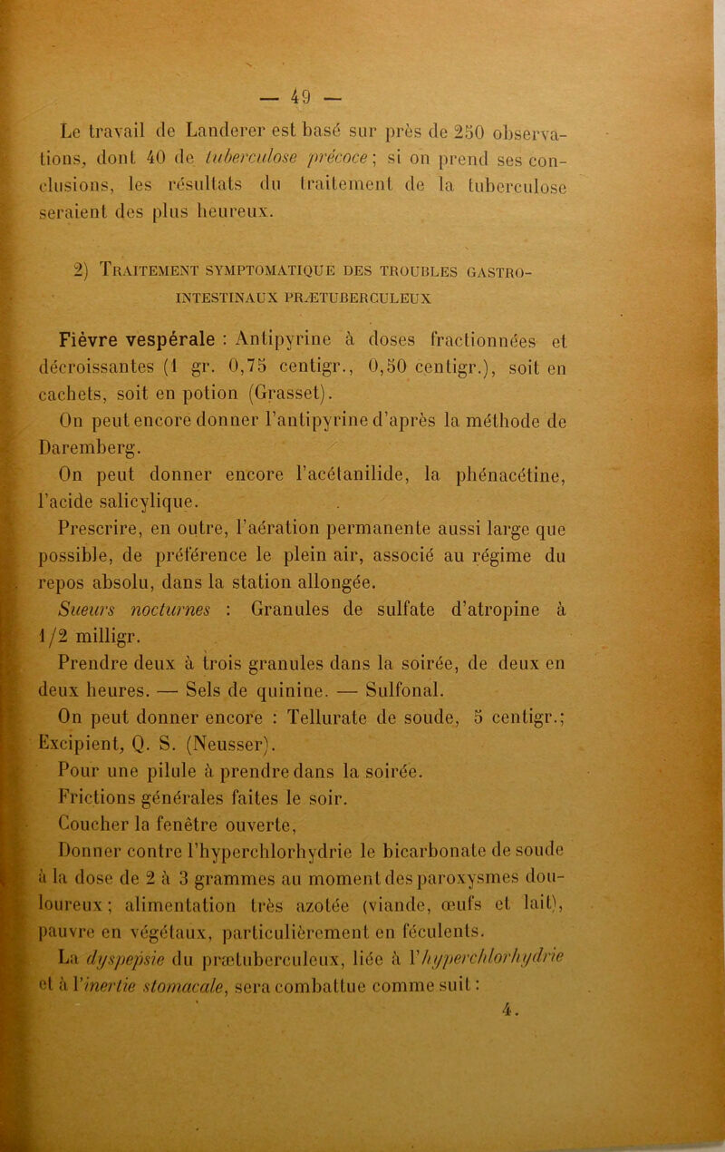 Le travail de Landerer est basé sur près de 250 observa- tions, dont 40 de tuberculose précoce', si on prend ses con- clusions, les résultats du traitement de la tuberculose seraient des plus heureux. 2) Traitement symptomatique des troubles gastro- intestinaux PRÆTUBERCULEUX Fièvre vespérale : Antipyrine à doses fractionnées et décroissantes (1 gr. 0,75 centigr., 0,50 centigr.), soit en cachets, soit en potion (Grasset). On peut encore donner l’antipyrine d’après la méthode de Daremberg. On peut donner encore l’acétanilide, la phénacétine, l’acide salicylique. Prescrire, en outre, l’aération permanente aussi large que possible, de préférence le plein air, associé au régime du repos absolu, dans la station allongée. Sueurs nocturnes : Granules de sulfate d’atropine à l/2milligr. Prendre deux à trois granules dans la soirée, de deux en deux heures. — Sels de quinine. — Sulfonal. On peut donner encore : Tellurate de soude, 5 centigr.; Excipient, Q. S. (Neusser). Pour une pilule à prendre dans la soirée. Frictions générales faites le soir. Coucher la fenêtre ouverte, Donner contre l’hyperchlorhydrie le bicarbonate de soude à la dose de 2 à 3 grammes au moment des paroxysmes dou- loureux ; alimentation très azotée (viande, œufs et lait), pauvre en végétaux, particulièrement en féculents. La dyspepsie du prætuberculeux, liée à Xhyperchlorhydrie et à l’inertie stomacale, sera combattue comme suit : 4.