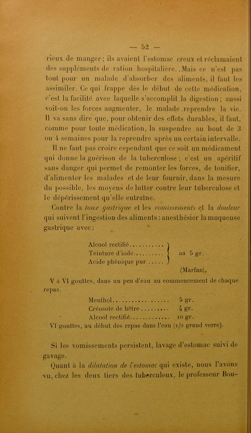 rieux de manger; ils avaient l’estomac creux et réclamaient des suppléments de ration hospitalière.,Mais ce n’est pas tout pour un malade d’absorber des aliments, il faut les assimiler. Ce qui frappe dès le début de cette médication, c’est la facilité avee laquelle s’accomplit la digestion; aussi voit-on les forces augmenter, le malade .reprendre la vie. Il va sans dire que, pour obtenir des effets durables, il faut, comme pour toute médication, la suspendre au bout de 3 ou 4 semaines pour la reprendre après un certain intervalle. Il ne faut pas croire cependant que ce soit un médicament qui donne la guérison de la tuberculose; c’est un apéritif sans danger qui permet de remonter les forces, de tonifier, d’alimenter les malades et de leur fournir, dans la mesure du possible, les moyens de lutter contre leur tuberculose et le dépérissement qu’elle entraîne. Contre la toux gastrique et les vomissements et la douleur qui suivent l’ingestion des aliments : anesthésier la muqueuse gastrique avec: Alcool rectifié \ Teinture d’iode [ aa 5 gr. Acide phénique pur J (Marfan). V à VI gouttes, dans un peu d’eau au commencement de chaque repas. Menthol 5 gr. Créosote de hêtre 4 g1'. Alcool rectifié io gr. VI gouttes, au début des repas dans l’eau (1/2 grand verre). Si les vomissements persistent, lavage d’estomac suivi de gavage. Quant à la dilatation de l'estomac qui existe, nous l’avons ■vu, chez les deux tiers des tuberculeux, le professeur Bou-