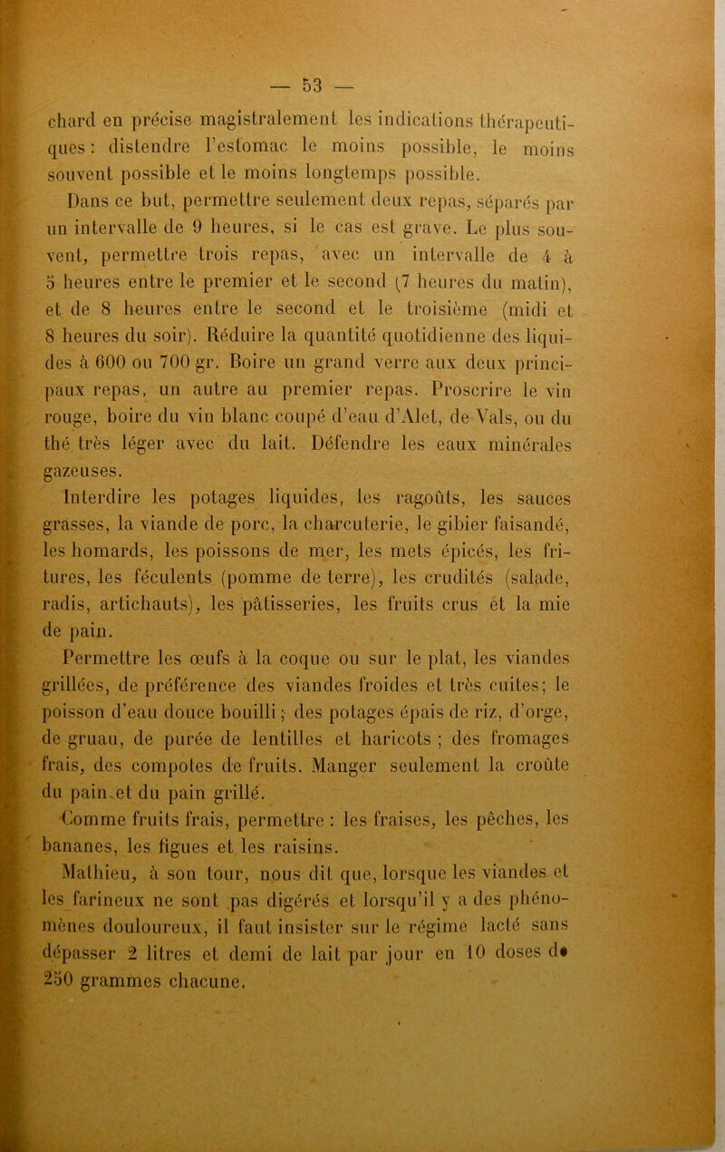 chard en précise magistralement les indications thérapeuti- ques : distendre l’estomac le moins possible, le moins souvent possible et le moins longtemps possible. Dans ce but, permettre seulement deux repas, séparés par un intervalle de 9 heures, si le cas est grave. Le plus sou- vent, permettre trois repas, avec un intervalle de 4 à 5 heures entre le premier et le second (7 heures du matin), et de 8 heures entre le second et le troisième (midi et 8 heures du soir). Réduire la quantité quotidienne des liqui- des à 600 ou 700 gr. Boire un grand verre aux deux princi- paux repas, un autre au premier repas. Proscrire le vin rouge, boire du vin blanc coupé d’eau d’Alet, de Vais, ou du thé très léger avec du lait. Défendre les eaux minérales gazeuses. Interdire les potages liquides, les ragoûts, les sauces grasses, la viande de porc, la charcuterie, le gibier faisandé, les homards, les poissons de mer, les mets épicés, les fri- tures, les féculents (pomme de terre), les crudités (salade, radis, artichauts), les pâtisseries, les fruits crus et la mie de pain. Permettre les œufs à la coque ou sur le plat, les viandes grillées, de préférence des viandes froides et très cuites; le poisson d'eau douce bouilli ; des potages épais de riz, d’orge, de gruau, de purée de lentilles et haricots ; des fromages frais, des compotes de fruits. Manger seulement la croûte du pain et du pain grillé. Comme fruits frais, permettre : les fraises, les pêches, les bananes, les figues et les raisins. Mathieu, à son tour, nous dit que, lorsque les viandes et les farineux ne sont pas digérés et lorsqu’il y a des phéno- mènes douloureux, il faut insister sur le régime lacté sans dépasser 2 litres et demi de lait par jour en 10 doses d# 250 grammes chacune.