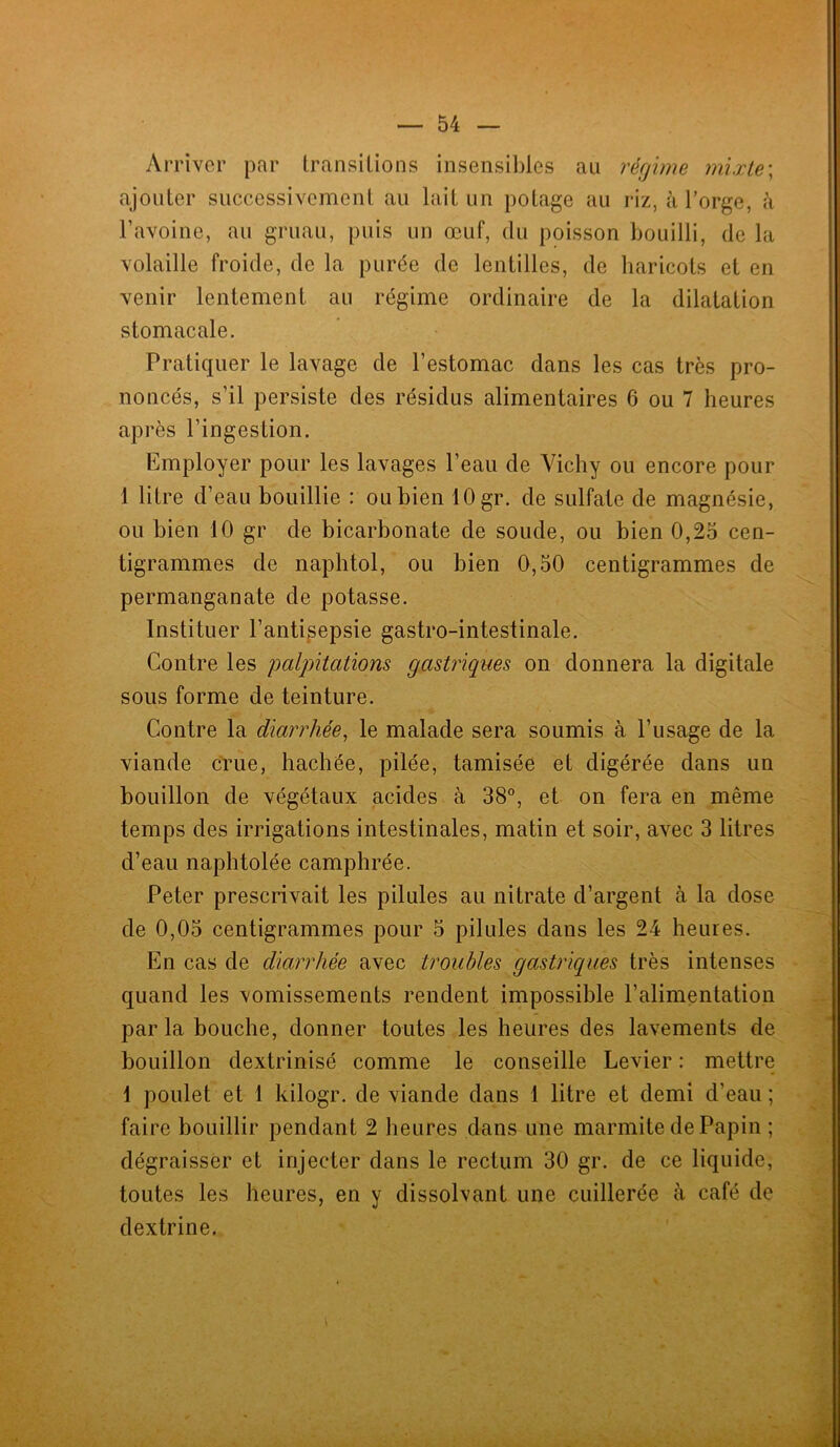 Arriver par transitions insensibles au régime mixte ; ajouter successivement au lait un potage au riz, à l’orge, à l’avoine, au gruau, puis un œuf, du poisson bouilli, de la volaille froide, de la purée de lentilles, de haricots et en venir lentement au régime ordinaire de la dilatation stomacale. Pratiquer le lavage de l’estomac dans les cas très pro- noncés, s’il persiste des résidus alimentaires 6 ou 7 heures après l’ingestion. Employer pour les lavages l’eau de Vichy ou encore pour 1 litre d’eau bouillie : ou bien 10 gr. de sulfate de magnésie, ou bien 10 gr de bicarbonate de soude, ou bien 0,25 cen- tigrammes de naphtol, ou bien 0,50 centigrammes de permanganate de potasse. Instituer l’antisepsie gastro-intestinale. Contre les palpitations gastriques on donnera la digitale sous forme de teinture. Contre la diarrhée, le malade sera soumis à l’usage de la viande crue, hachée, pilée, tamisée et digérée dans un bouillon de végétaux acides à 38°, et on fera en même temps des irrigations intestinales, matin et soir, avec 3 litres d’eau naphtolée camphrée. Peter prescrivait les pilules au nitrate d’argent à la dose de 0,05 centigrammes pour 5 pilules dans les 24 heures. En cas de diarrhée avec troubles gastriques très intenses quand les vomissements rendent impossible l’alimentation parla bouche, donner toutes les heures des lavements de bouillon dextrinisé comme le conseille Levier : mettre 1 poulet et 1 kilogr. de viande dans 1 litre et demi d’eau ; faire bouillir pendant 2 heures dans une marmite de Papin ; dégraisser et injecter dans le rectum 30 gr. de ce liquide, toutes les heures, en y dissolvant une cuillerée à café de dextrine.