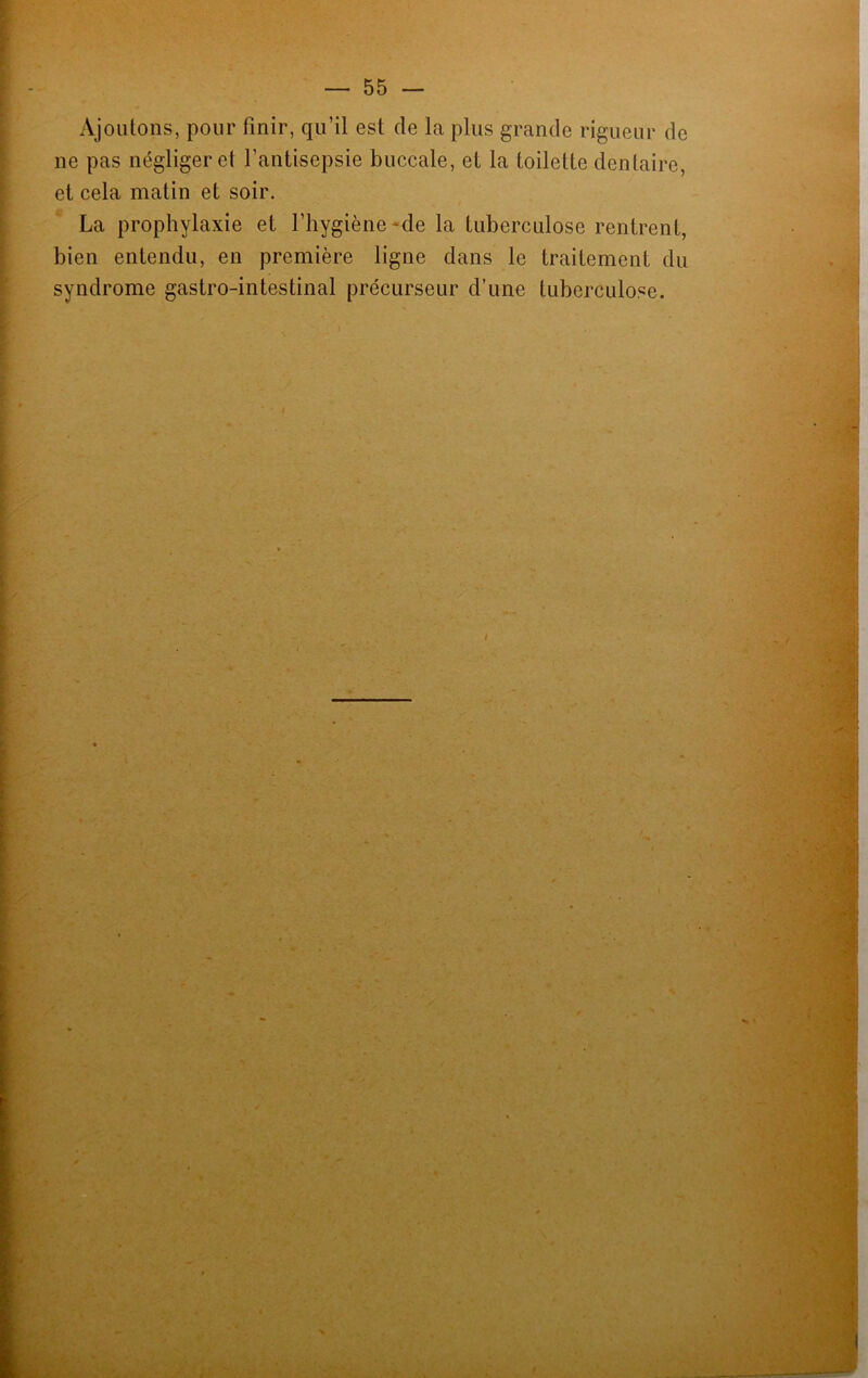 Ajoutons, pour finir, qu’il est de la plus grande rigueur de ne pas négliger et l'antisepsie buccale, et la toilette dentaire, et cela matin et soir. La prophylaxie et l’hygiène-de la tuberculose rentrent, bien entendu, en première ligne dans le traitement du syndrome gastro-intestinal précurseur d’une tuberculose.