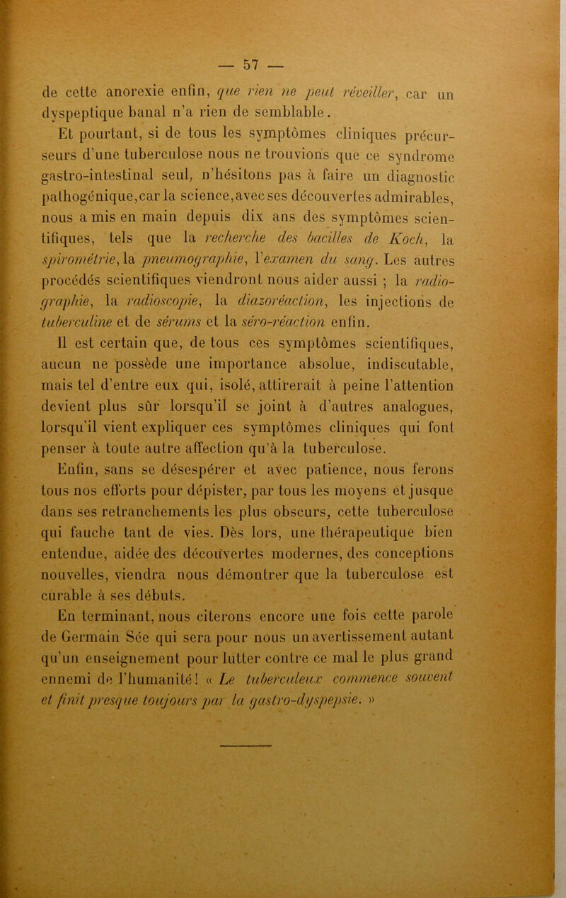 de cette anorexie enfin, que rien ne peut réveiller, car un dyspeptique banal n’a rien de semblable. Et pourtant, si de tous les symptômes cliniques précur- seurs d’une tuberculose nous ne trouvions que ce syndrome gastro-intestinal seul, n’hésitons pas à faire un diagnostic pathogénique,car la science,avec ses découvertes admirables, nous a mis en main depuis dix ans des symptômes scien- tifiques, tels que la recherche clés bacilles de Koch, la spirométrie, la pneumographie, Xexamen du sang. Les autres procédés scientifiques viendront nous aider aussi ; la radio- graphie, la radioscopie, la diazoréaclion, les injections de tuberculine et de sérums et la séro-réaction enfin. 11 est certain que, de tous ces symptômes scientifiques, aucun ne possède une importance absolue, indiscutable, mais tel d’entre eux qui, isolé, attirerait à peine l’attention devient plus sûr lorsqu’il se joint à d’autres analogues, lorsqu’il vient expliquer ces symptômes cliniques qui font penser à toute autre affection qu’à la tuberculose. Enfin, sans se désespérer et avec patience, nous ferons tous nos efforts pour dépister, par tous les moyens et jusque dans ses retranchements les plus obscurs, cette tuberculose qui fauche tant de vies. Dès lors, une thérapeutique bien entendue, aidée des découvertes modernes, des conceptions nouvelles, viendra nous démontrer que la tuberculose est curable à ses débuts. En terminant, nous citerons encore une fois cette parole de Germain Sée qui sera pour nous un avertissement autant qu’un enseignement pour lutter contre ce mal le plus grand ennemi de l’humanité! « Le tuberculeux commence souvent et finit presque toujours par la gastro-dyspepsie. »