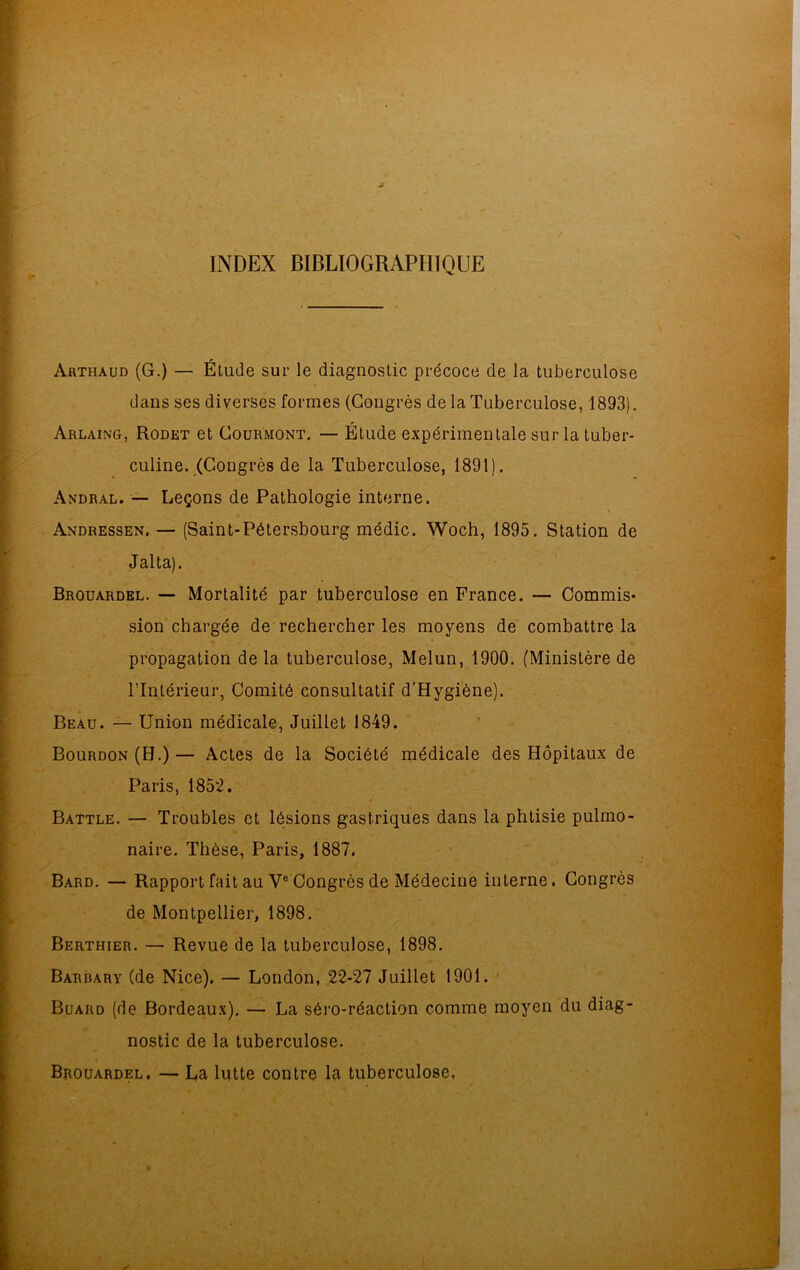 INDEX BIBLIOGRAPHIQUE Arthàud (G.) — Étude sur le diagnostic précoce de la tuberculose dans ses diverses formes (Congrès de la Tuberculose, 1893). Arlaing, Rodet et Courmont. — Étude expérimentale sur la tuber- culine. (Congrès de la Tuberculose, 1891). Andral. — Leçons de Pathologie interne. Andressen, — (Saint-Pétersbourg médic. Woch, 1895. Station de J al ta). Brouardel. — Mortalité par tuberculose en France. — Commis- sion chargée de rechercher les moyens de combattre la propagation delà tuberculose, Melun, 1900. (Ministère de l’Intérieur, Comité consultatif d’Hygiène). Beau. — Union médicale, Juillet 1849. Bourdon (H.)— Actes de la Société médicale des Hôpitaux de Paris, 1852. Battle. — Troubles et lésions gastriques dans la phtisie pulmo- naire. Thèse, Paris, 1887. Bard. — Rapport fait au Ve Congrès de Médecine interne. Congrès de Montpellier, 1898. Berthier. — Revue de la tuberculose, 1898. Barbary (de Nice). — London, 22-27 Juillet 1901. Buard (de Bordeaux). — La séro-réaction comme moyen du diag- nostic de la tuberculose. Brouardel. — La lutte contre la tuberculose,