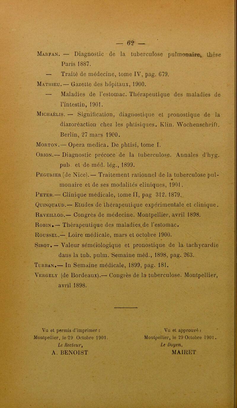 Marfan. — Diagnostic de la tuberculose pulmonaire, thèse Paris 1887. — Traité de médecine, tome IV, pag. 679. Mathieu.— Gazette des hôpitaux, 1900. — Maladies de l’estomac. Thérapeutique des maladies de l’intestin, 1901. Michaélis. — Signification, diagnostique et pronostique de la diazoréaction chez les phtisiques. Klin. Wochenschrift. Berlin, 27 mars 1900. Morton.— Opéra medica. De phtisi, tome I. Orion.— Diagnostic précoce de la tuberculose. Annales d’hyg. pub. et de méd. lég., 1899. Pegurier (de Nice).— Traitement rationnel de la tuberculose pul- m monaire et de ses modalités cliniques, 1901. Peter.— Clinique médicale, tome II, pag 312. 1879. Quinquaud.— Etudes de thérapeutique expérimentale et clinique. Reveillod.— Congrès de médecine. Montpellier, avril 1898. Robin.— Thérapeutique des maladies.de l’estomac. Roussel.— Loire médicale, mars et octobre 1900. Sirot. — Valeur séméiologique et pronostique de la tachycardie dans la tub. pulm. Semaine méd., 1898, pag. 263. Turban.— In Semaine médicale, 1899, pag. 181. Vergely (de Bordeaux).— Congrès de la tuberculose. Montpellier, avril 1898. Vu et permis d’imprimer : Montpellier, le 29 Octobre 1901. Le Hecleur, A. BENOIST Vu et approuvé : Montpellier, le 29 Octobre 1901. Le Doyen, MAIRET