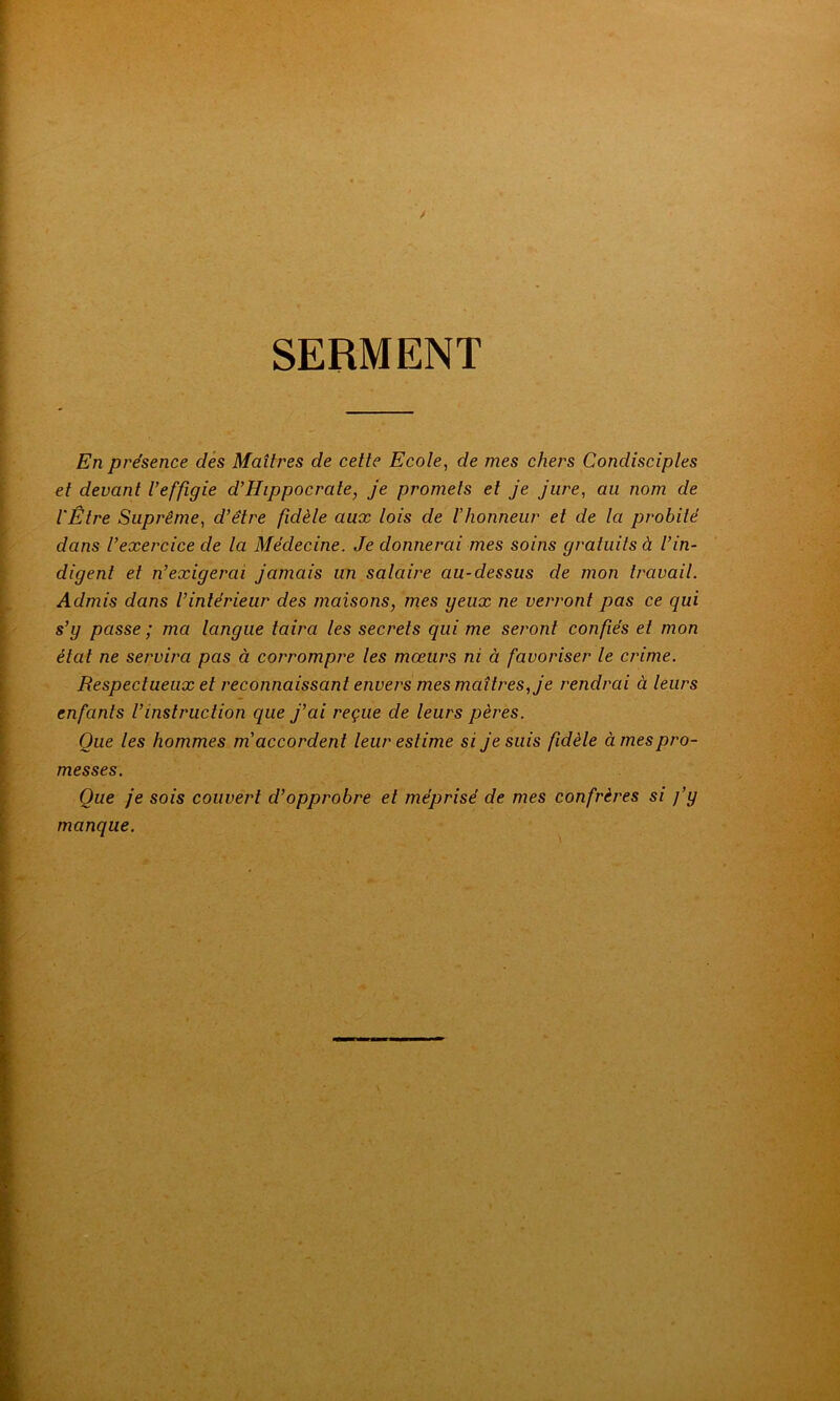 SEBMENT En présence des Maîtres de cette Ecole, de mes chers Condisciples et devant l’effigie d’Hippocrate, je promets et je jure, au nom de l'Être Suprême, d’être fidèle aux lois de l’honneur et de la probité dans l’exercice de la Médecine. Je donnerai mes soins gratuits à l’in- digent et n’exigerai jamais un salaire au-dessus de mon travail. Admis dans l’intérieur des maisons, mes yeux ne verront pas ce qui s’y passe ; ma langue taira les secrets qui me seront confiés et mon état ne servira pas à corrompre les mœurs ni à favoriser le crime. Respectueux et reconnaissant envers mes maîtres, je rendrai à leurs enfants l’instruction que j’ai reçue de leurs pères. Que les hommes m accordent leur estime si je suis fidèle à mes pro- messes. Que je sois couvert d’opprobre et méprisé de mes confrères si j’y manque.