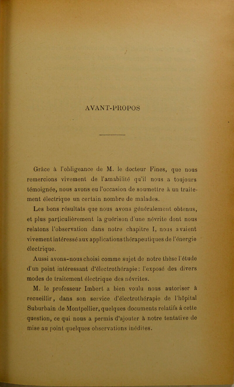 AVANT-PROPOS Grâce à l’obligeance de M. le docteur Fines, que nous remercions vivement de l’amabilité qu’il nous a toujours témoignée, nous avons eu l’occasion de soumettre à un traite- ment électrique un certain nombre de malades. Les bons résultats que nous avons généralement obtenus, et plus particulièrement la guérison d’une névrite dont nous relatons l’observation dans notre chapitre I, nous avaient vivement intéressé aux applications thérapeutiques de l’énergie électrique. Aussi avons-nous choisi comme sujet de notre thèse l’étude d’un point intéressant d’électrothérapie: l’exposé des divers modes de traitement électrique des névrites. M. le professeur Imbert a bien voulu nous autoriser à recueillir, dans son service d’électrothérapie de l’hôpital Suburbain de Montpellier, quelques documents relatifs à cette question, ce qui nous a permis d’ajouter à notre tentative de mise au point quelques observations inédiles.