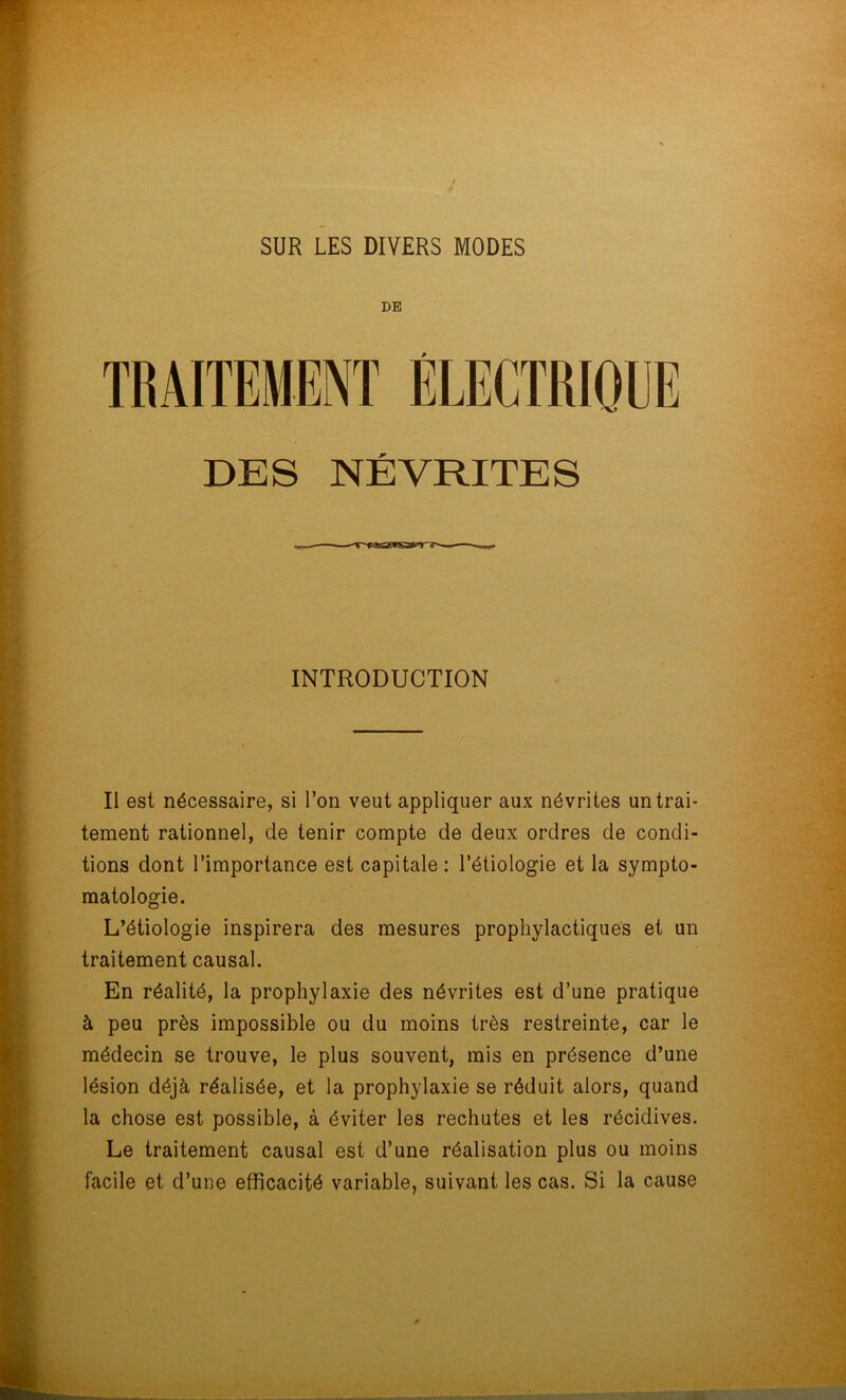 SUR LES DIVERS MODES DE DES NÉVRITES INTRODUCTION Il est nécessaire, si l’on veut appliquer aux névrites un trai- tement rationnel, de tenir compte de deux ordres de condi- tions dont l’importance est capitale : l’étiologie et la sympto- matologie. L’étiologie inspirera des mesures prophylactiques et un traitement causal. En réalité, la prophylaxie des névrites est d’une pratique à peu près impossible ou du moins très restreinte, car le médecin se trouve, le plus souvent, mis en présence d’une lésion déjà réalisée, et la prophylaxie se réduit alors, quand la chose est possible, à éviter les rechutes et les récidives. Le traitement causal est d’une réalisation plus ou moins facile et d’une efficacité variable, suivant les cas. Si la cause