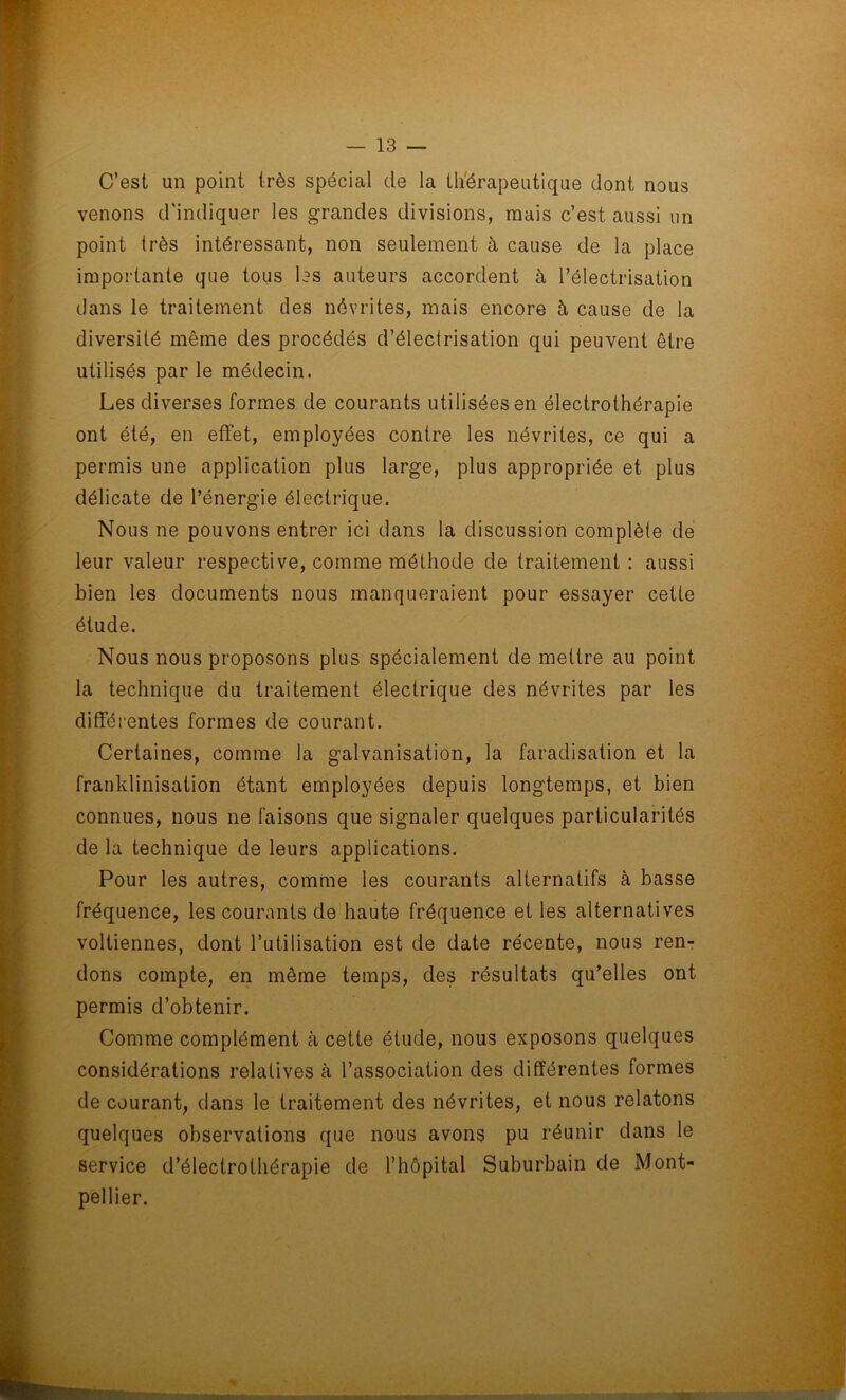 C’est un point très spécial de la thérapeutique dont nous venons d'indiquer les grandes divisions, mais c’est aussi un point très intéressant, non seulement à cause de la place importante que tous les auteurs accordent à l’électrisation dans le traitement des névrites, mais encore à cause de la diversité même des procédés d’électrisation qui peuvent être utilisés par le médecin. Les diverses formes de courants utilisées en électrothérapie ont été, en effet, employées contre les névrites, ce qui a permis une application plus large, plus appropriée et plus délicate de l’énergie électrique. Nous ne pouvons entrer ici dans la discussion complète de leur valeur respective, comme méthode de traitement : aussi bien les documents nous manqueraient pour essayer cette étude. Nous nous proposons plus spécialement de mettre au point la technique du traitement électrique des névrites par les différentes formes de courant. Certaines, comme la galvanisation, la faradisation et la franklinisation étant employées depuis longtemps, et bien connues, nous ne faisons que signaler quelques particularités de la technique de leurs applications. Pour les autres, comme les courants alternatifs à basse fréquence, les courants de haute fréquence et les alternatives voltiennes, dont l’utilisation est de date récente, nous ren- dons compte, en même temps, des résultats qu’elles ont permis d’obtenir. Comme complément cà cette étude, nous exposons quelques considérations relatives à l’association des différentes formes de courant, dans le traitement des névrites, et nous relatons quelques observations que nous avons pu réunir dans le service d’électrothérapie de l’hôpital Suburbain de Mont- pellier.