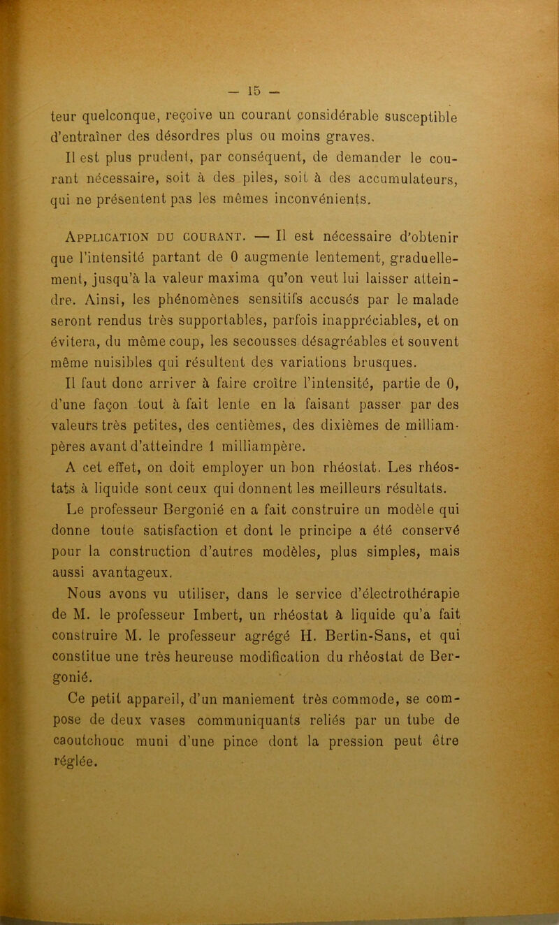 teur quelconque, reçoive un courant considérable susceptible d’entraîner des désordres plus ou moins graves. Il est plus prudent, par conséquent, de demander le cou- rant nécessaire, soit à des piles, soit à des accumulateurs, qui ne présentent pas les mêmes inconvénients. Application du courant. — Il est nécessaire d’obtenir que l’intensité partant de 0 augmente lentement, graduelle- ment, jusqu’à la valeur maxima qu’on veut lui laisser attein- dre. Ainsi, les phénomènes sensitifs accusés par le malade seront rendus très supportables, parfois inappréciables, et on évitera, du même coup, les secousses désagréables et souvent même nuisibles qui résultent des variations brusques. Il faut donc arriver à faire croître l’intensité, partie de 0, d’une façon tout à fait lente en la faisant passer par des valeurs très petites, des centièmes, des dixièmes de milliam- pères avant d’atteindre 1 milliampère. A cet effet, on doit employer un bon rhéostat. Les rhéos- tats à liquide sont ceux qui donnent les meilleurs résultats. Le professeur Bergonié en a fait construire un modèle qui donne toule satisfaction et dont le principe a été conservé pour la construction d’autres modèles, plus simples, mais aussi avantageux. Nous avons vu utiliser, dans le service d’électrothérapie de M. le professeur Imbert, un rhéostat à liquide qu’a fait construire M. le professeur agrégé Ii. Bertin-Sans, et qui constitue une très heureuse modification du rhéostat de Ber- gonié. Ce petit appareil, d’un maniement très commode, se com- pose de deux vases communiquants reliés par un tube de caoutchouc muni d’une pince dont la pression peut être réglée.