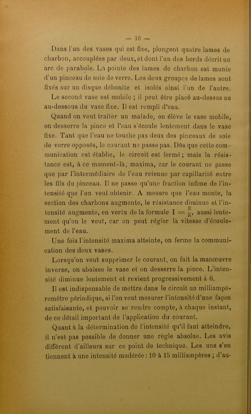 Dans l’an des vases qui est fixe, plongent quatre lames de charbon, accouplées par deux, et dont l’un des bords décrit un arc de parabole. La pointe des lames de charbon est munie d’un pinceau de soie de verre. Les deux groupes de lames sont fixés sur un disque débonite et isolés ainsi l’un de l’autre. Le second vase est mobile ; il peut être placé au-dessus ou au-dessous du vase fixe. Il est rempli d’eau. Quand on veut traiter un malade, on élève le vase mobile, on desserre la pince et l’eau s’écoule lentement dans le vase fixe. Tant que l’eau ne touche pas deux des pinceaux de soie de verre opposés, le courant ne passe pas. Dès que cette com- munication est établie, le circuit est fermé; mais la résis- tance est, à ce moment-là, maxima, car le courant ne passe que par l’intermédiaire de l’eau retenue par capillarité entre i les fils du pinceau. Il ne passe qu’une fraction infime de l’in- tensité que l’on veut obtenir. A mesure que l’eau monte, la section des charbons augmente, le résistance diminue et l’in- E tensité augmente, en vertu de la formule I = aussi lente- ment qu’on le veut, car on peut régler la vitesse d’écoule- ment de l’eau. Une fois l’intensité maxima atteinte, on ferme la communi- cation des deux vases. Lorsqu’on veut supprimer le courant, on fait la manœuvre inverse, on abaisse le vase et on desserre la pince. L’inten- sité diminue lentement et revient progressivement à 0. Il est indispensable de mettre dans le circuit un milliampè- remètre périodique, si l’on veut mesurer l’intensité d’une façon satisfaisante, et pouvoir se'rendre compte, à chaque instant, de ce détail important de l’application du courant. Quanta la détermination de l’intensité qu’il faut atteindre, il n’est pas possible de donner une règle absolue. Les avis diffèrent d’ailleurs sur ce point de technique. Les uns s’en tiennent à une intensité modérée : 10 à 15 milliampères ; d’au-