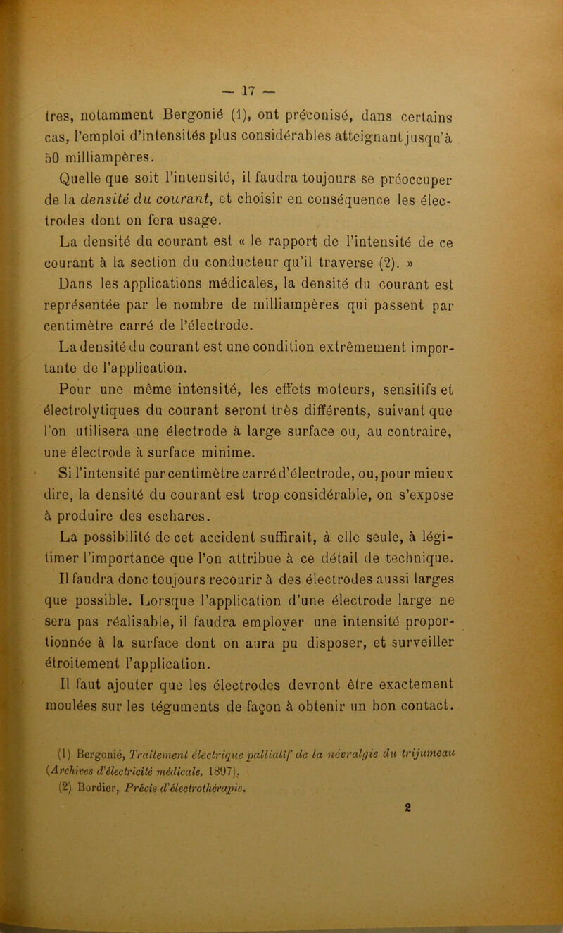 1res, notamment Bergonié (1), ont préconisé, dans certains cas, l’emploi d’intensités plus considérables atteignant jusqu’à 50 milliampères. Quelle que soit l’intensité, il faudra toujours se préoccuper de la densité du courant, et choisir en conséquence les élec- trodes dont on fera usage. La densité du courant est « le rapport de l’intensité de ce courant à la section du conducteur qu’il traverse (2). » Dans les applications médicales, la densité du courant est représentée par le nombre de milliampères qui passent par centimètre carré de l’électrode. La densité du courant est une condition extrêmement impor- tante de l’application. Pour une même intensité, les effets moteurs, sensitifs et électrolytiques du courant seront très différents, suivant que l’on utilisera une électrode à large surface ou, au contraire, une électrode à surface minime. Si l’intensité par centimètre carréd’électrode, ou, pour mieux dire, la densité du courant est trop considérable, on s’expose à produire des eschares. La possibilité de cet accident suffirait, à elle seule, à légi- timer l’importance que l’on attribue à ce détail de technique. Il faudra donc toujours recourir à des électrodes aussi larges que possible. Lorsque l’application d’une électrode large ne sera pas réalisable, il faudra employer une intensité propor- tionnée à la surface dont on aura pu disposer, et surveiller étroitement l’application. Il faut ajouter que les électrodes devront être exactement moulées sur les téguments de façon à obtenir un bon contact. (1) Bergonié, Traitement électrique palliatif de la névralgie du trijumeau {Archives d'électricité médicale, 1897), (2) Bordier, Précis d'électrothérapie. 2