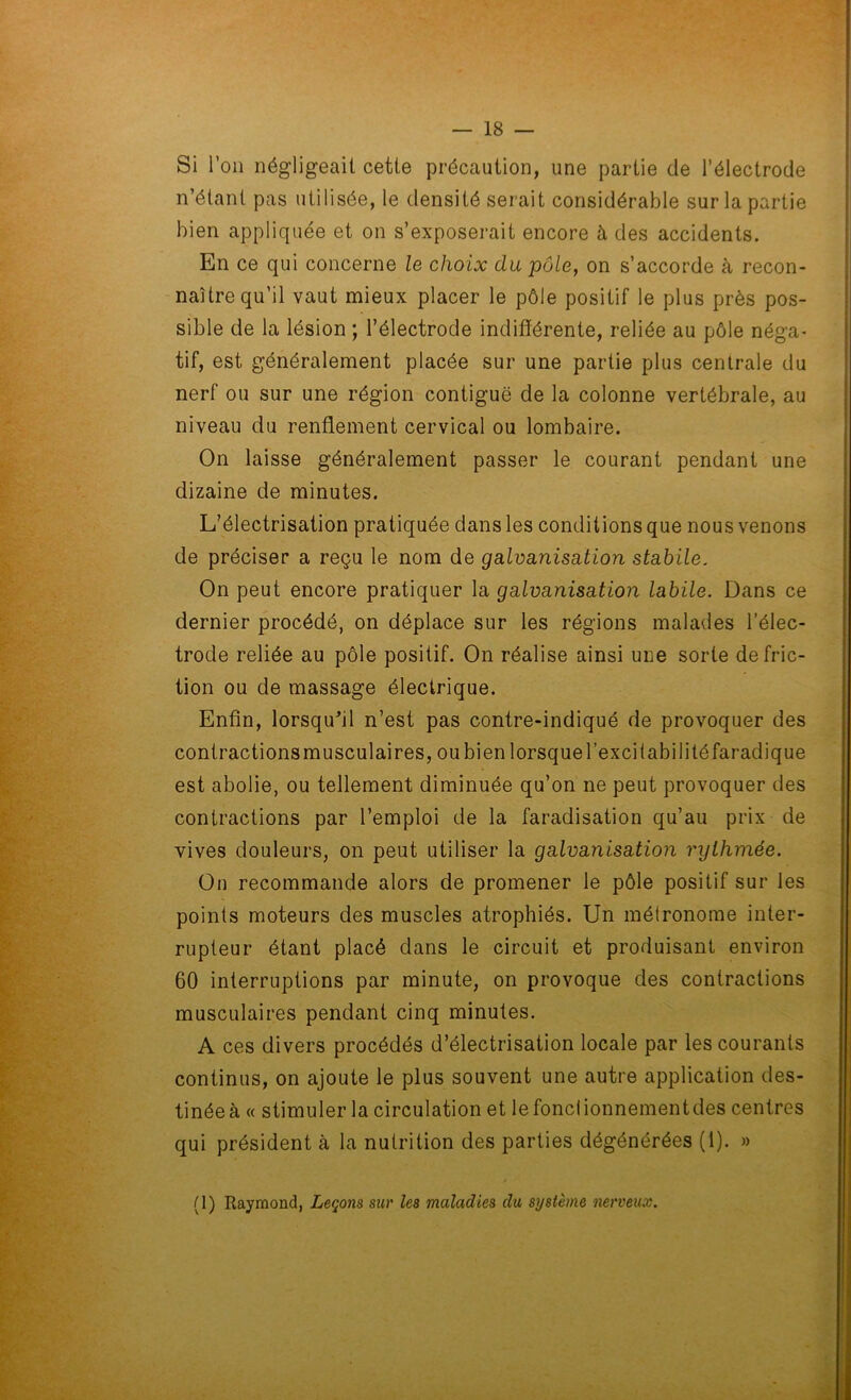 Si l’on négligeait cette précaution, une partie de l’électrode n’étant pas utilisée, le densité serait considérable sur la partie bien appliquée et on s’exposerait encore à des accidents. En ce qui concerne le choix du pôle, on s’accorde à recon- naître qu’il vaut mieux placer le pôle positif le plus près pos- sible de la lésion ; l’électrode indifférente, reliée au pôle néga- tif, est généralement placée sur une partie plus centrale du nerf ou sur une région contiguë de la colonne vertébrale, au niveau du renflement cervical ou lombaire. On laisse généralement passer le courant pendant une dizaine de minutes. L’électrisation pratiquée dans les conditions que nous venons de préciser a reçu le nom de galvanisation stabile. On peut encore pratiquer la galvanisation labile. Dans ce dernier procédé, on déplace sur les régions malades l’élec- trode reliée au pôle positif. On réalise ainsi une sorte de fric- tion ou de massage électrique. Enfin, lorsqu'il n’est pas contre-indiqué de provoquer des contractions musculaires, ou bien lorsque l’excitabilité faradique est abolie, ou tellement diminuée qu’on ne peut provoquer des contractions par l’emploi de la faradisation qu’au prix de vives douleurs, on peut utiliser la galvanisation rythmée. On recommande alors de promener le pôle positif sur les points moteurs des muscles atrophiés. Un métronome inter- rupteur étant placé dans le circuit et produisant environ 60 interruptions par minute, on provoque des contractions musculaires pendant cinq minutes. A ces divers procédés d’électrisation locale par les courants continus, on ajoute le plus souvent une autre application des- tinée à « stimuler la circulation et le fonctionnement des centres qui président à la nutrition des parties dégénérées (1). » (1) Raymond, Leçons sur les maladies du système nerveux.