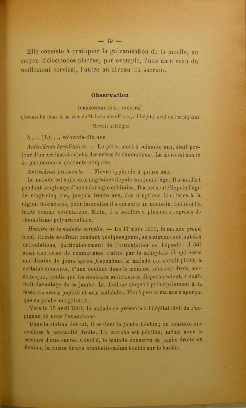 Elle consiste à pratiquer la galvanisation de la moelle, au moyen d’électrodes placées, par exemple, l’une au niveau du renflement cervical, l'autre au niveau du sacrum. Observation (personnelle et inédite) (Recueillie dans le service deM.le docteur Fines, à l'hôpital civil de Perpignan) Névrite sciatique A... (J.)..soixante-dix ans. Antécédents héréditaires. — Le père, mort à soixante ans, était por- teur d’un eczéma et sujet à des crises de rhumatisme. La mère est morte de pneumonie à quarante-cinq ans. Antécédents personnels. — Fièvre typhoïde à quinze ans. Le malade est sujet aux migraines depuis son jeune âge. Il a souffert pendant longtemps d’une névralgie orbitaire. Il a présenté*depuis l’âge de vingt-cinq ans, jusqu’à trente ans, des éruptions localisées à la région thoracique, pour lesquelles il a consulté un médecin. Celui-ci l’a traité comme eczémateux. Enfin, il a souffert à plusieurs reprises de rhumatisme polyarticulaire. Histoire de la maladie actuelle. — Le 17 mars 1900, le malade prend froid, il reste souffrant pendant quelques jours, se plaignant surtout des articulations, particulièrement de l’articulation de l’épaule; il fait ainsi une crise de rhumatisme traitée par le salicylate et qui cesse une dizaine de jours après.^Cependant le malade qui s’était plaint, à certains moments, d’une douleur dans le membre inférieur droit, con- state quer tandis que les douleurs articulaires disparaissaient, il souf- frait davantage de sa jambe. La douleur siégeait principalement à la fesse, au creux poplité et aux malléoles. Peu à peu le malade s’aperçut que sa jambe maigrissait. Vers le 15 avril 1901, le malade se présente à l’hôpital civil de Per- pignan où nous l’examinons. Dans la station debout, il se tient la jambe fléchie ; on constate une scoliose à concavité droite. La marche est pénible, même avec le secours d’une canne. Couché, le malade conserve sa jambe droite en flexion, la cuisse droite étant elle-même fléchie sur le bassin.