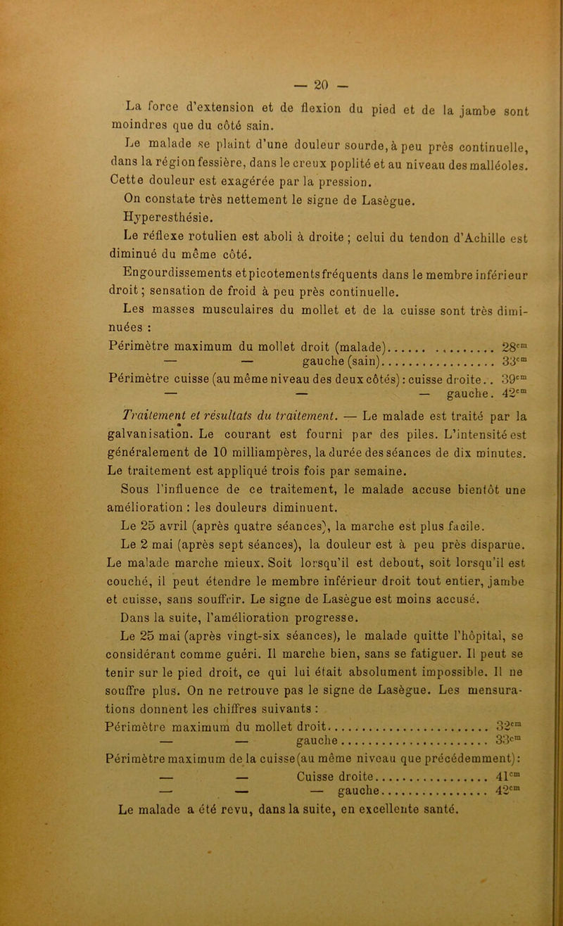Lci force d extension et de flexion du pied et de la jambe sont moindres que du côté sain. Le malade se plaint d’une douleur sourde, à peu près continuelle, dans la région fessière, dans le creux poplité et au niveau des malléoles. Cette douleur est exagérée par la pression. On constate très nettement le signe de Lasègue. Hyperesthésie. Le réflexe rotulien est aboli à droite ; celui du tendon d’Achille est diminué du meme côté. Engourdissements etpicotementsfréquents dans le membre inférieur droit; sensation de froid à peu près continuelle. Les masses musculaires du mollet et de la cuisse sont très dimi- nuées : Périmètre maximum du mollet droit (malade) 28cm — — gauche (sain) 33cm Périmètre cuisse (au même niveau des deux côtés) : cuisse droite.. 39cm — — — gauche. 42cm Traitement et résultats du traitement. — Le malade est traité par la galvanisation. Le courant est fourni par des piles. L’intensité est généralement de 10 milliampères, la durée des séances de dix minutes. Le traitement est appliqué trois fois par semaine. Sous l’influence de ce traitement, le malade accuse bientôt une amélioration : les douleurs diminuent. Le 25 avril (après quatre séances), la marche est plus facile. Le 2 mai (après sept séances), la douleur est à peu près disparue. Le malade marche mieux. Soit lorsqu’il est debout, soit lorsqu’il est couché, il peut étendre le membre inférieur droit tout entier, jambe et cuisse, sans souffrir. Le signe de Lasègue est moins accusé. Dans la suite, l’amélioration progresse. Le 25 mai (après vingt-six séances), le malade quitte l’hôpital, se considérant comme guéri. Il marche bien, sans se fatiguer. Il peut se tenir sur le pied droit, ce qui lui était absolument impossible. Il ne souffre plus. On ne retrouve pas le signe de Lasègue. Les mensura- tions donnent les chiffres suivants : Périmètre maximum du mollet droit 32cm — — gauche 33cm Périmètre maximum de la cuisse(au même niveau que précédemment): — — Cuisse droite 41cm — — — gauche 42cm Le malade a été revu, dans la suite, en excellente santé.