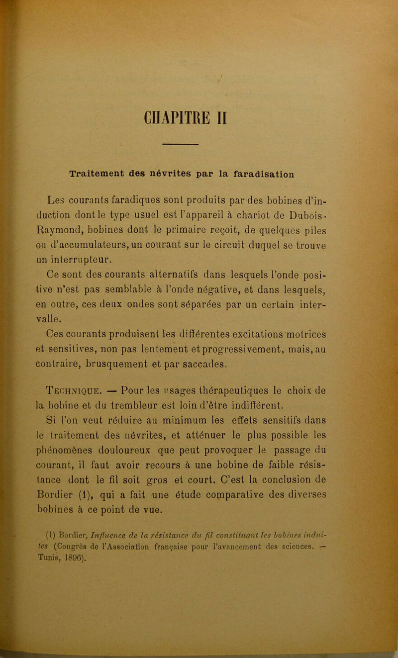 Traitement des névrites par la faradisation Les courants faradiques sont produits par des bobines d’in- duction dont le type usuel est l’appareil à chariot de Dubois* Raymond, bobines dont le primaire reçoit, de quelques piles ou d’accumulateurs, un courant sur le circuit duquel se trouve un interrupteur. Ce sont des courants alternatifs dans lesquels l’onde posi- tive n’est pas semblable à l’onde négative, et dans lesquels, en outre, ces deux ondes sont séparées par un certain inter- valle. Ces courants produisent les différentes excitations motrices et sensitives, non pas lentement et progressivement, mais, au contraire, brusquement et par saccades. Technique. — Pour les usages thérapeutiques le choix de la bobine et tlu trembleur est loin d’être indifférent. Si l’on veut réduire au minimum les effets sensitifs dans le traitement des névrites, et atténuer le plus possible les phénomènes douloureux que peut provoquer le passage du courant, il faut avoir recours à une bobine de faible résis- tance dont le fil soit gros et court. C’est la conclusion de Bordier (1), qui a fait une étude comparative des diverses bobines à ce point de vue. (1) Bordier, Influence de la résistance du fil constituant les bobines indui- tes (Congrès de l’Association française pour l’avancement des sciences. — Tunis, 1896).