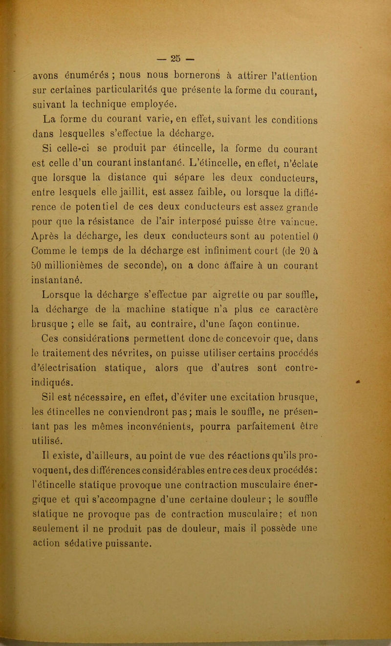 avons énumérés ; nous nous bornerons à attirer l’attention sur certaines particularités que présente la forme du courant, suivant la technique employée. La forme du courant varie, en effet, suivant les conditions dans lesquelles s’effectue la décharge. Si celle-ci se produit par étincelle, la forme du courant est celle d’un courant instantané. L’étincelle, en effet, n’éclate que lorsque la distance qui sépare les deux conducteurs, entre lesquels elle jaillit, est assez faible, ou lorsque la diffé- rence de potentiel de ces deux conducteurs est assez grande pour que la résistance de l’air interposé puisse être vaincue. Après la décharge, les deux conducteurs sont au potentiel 0 Comme le temps de la décharge est infiniment court (de 20 à 50 millionièmes de seconde), on a donc affaire à un courant instantané. Lorsque la décharge s’effectue par aigrette ou par souffle, la décharge de la machine statique n’a plus ce caractère brusque ; elle se fait, au contraire, d’une façon continue. Ces considérations permettent donc de concevoir que, dans le traitement des névrites, on puisse utiliser certains procédés d’électrisation statique, alors que d’autres sont contre- indiqués. Sil est nécessaire, en effet, d’éviter une excitation brusque, les étincelles ne conviendront pas; mais le souffle, ne présen- tant pas les mêmes inconvénients, pourra parfaitement être utilisé. Il existe, d’ailleurs, au point de vue des réactions qu’ils pro- voquent, des différences considérables entre ces deux procédés : l’étincelle statique provoque une contraction musculaire éner- gique et qui s’accompagne d’une certaine douleur; le souffle statique ne provoque pas de contraction musculaire; et non seulement il ne produit pas de douleur, mais il possède une action sédative puissante.