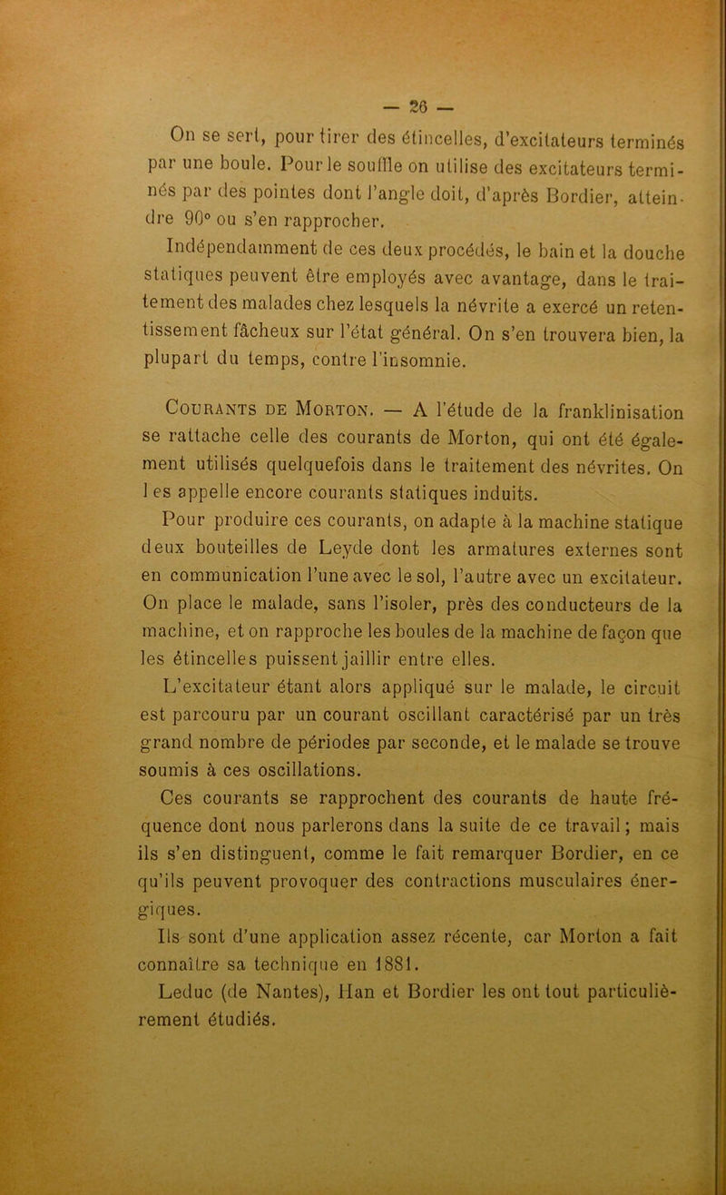 On se sert, pour tirer des étincelles, d’excitateurs terminés par une boule. Pour le souille on utilise des excitateurs termi- nés par des pointes dont l’angle doit, d’après Bordier, attein- dre 90° ou s’en rapprocher. Indépendamment de ces deux procédés, le bain et la douche statiques peuvent être employés avec avantage, dans le trai- tement des malades chez lesquels la névrite a exercé un reten- tissement fâcheux sur l’état général. On s’en trouvera bien, la plupart du temps, contre l’insomnie. Courants de Morton. — A l’étude de la franklinisation se rattache celle des courants de Morton, qui ont été égale- ment utilisés quelquefois dans le traitement des névrites. On 1 es appelle encore courants statiques induits. Pour produire ces courants, on adapte à la machine statique deux bouteilles de Leyde dont les armatures externes sont en communication Tune avec le sol, l’autre avec un excitateur. On place le malade, sans l’isoler, près des conducteurs de la machine, et on rapproche les boules de la machine de façon que les étincelles puissent jaillir entre elles. L’excitateur étant alors appliqué sur le malade, le circuit est parcouru par un courant oscillant caractérisé par un très grand nombre de périodes par seconde, et le malade se trouve soumis à ces oscillations. Ces courants se rapprochent des courants de haute fré- quence dont nous parlerons dans la suite de ce travail ; mais ils s’en distinguent, comme le fait remarquer Bordier, en ce qu’ils peuvent provoquer des contractions musculaires éner- giques. Ils sont d’une application assez récente, car Morton a fait connaître sa technique en 1881. Leduc (de Nantes), Han et Bordier les ont tout particuliè- rement étudiés.