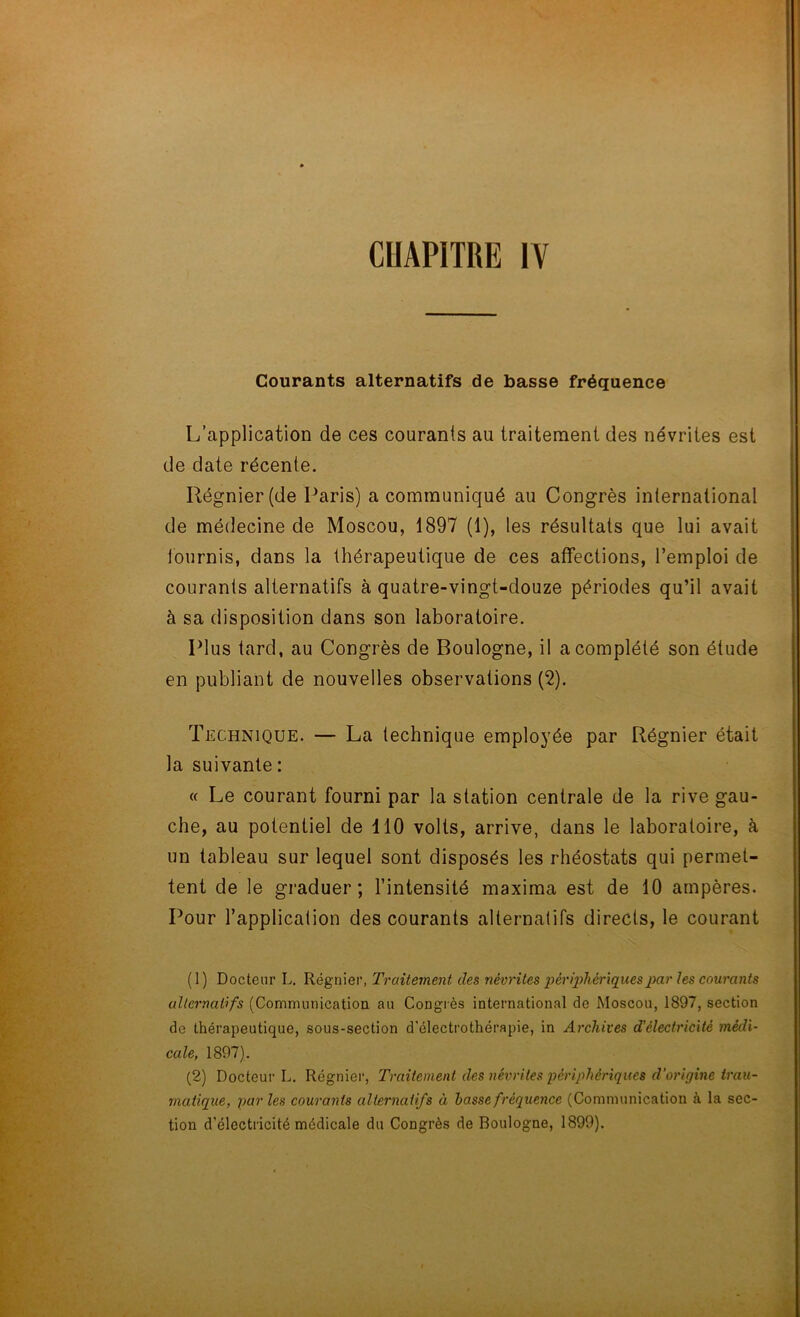 Courants alternatifs de basse fréquence L’application de ces courants au traitement des névrites est de date récente. Régnier (de Paris) a communiqué au Congrès international de médecine de Moscou, 1897 (1), les résultats que lui avait tournis, dans la thérapeutique de ces affections, l’emploi de courants alternatifs à quatre-vingt-douze périodes qu’il avait à sa disposition dans son laboratoire. Plus tard, au Congrès de Boulogne, il a complété son étude en publiant de nouvelles observations (2). Technique. — La technique employée par Régnier était la suivante : « Le courant fourni par la station centrale de la rive gau- che, au potentiel de 110 volts, arrive, dans le laboratoire, à un tableau sur lequel sont disposés les rhéostats qui permet- tent de le graduer; l’intensité maxima est de 10 ampères. Pour l’application des courants alternatifs directs, le courant (1) Docteur L. Régnier, Traitement des névrites périphériques par les courants alternatifs (Communication au Congrès international de Moscou, 1897, section do thérapeutique, sous-section d’électrothérapie, in Archives d'électricité médi- cale, 1897). (2) Docteur L. Régnier, Traitement des névrites périphériques d’origine trau- matique, par les courants alternatifs à basse fréquence (Communication à la sec- tion d’électricité médicale du Congrès de Boulogne, 1899).