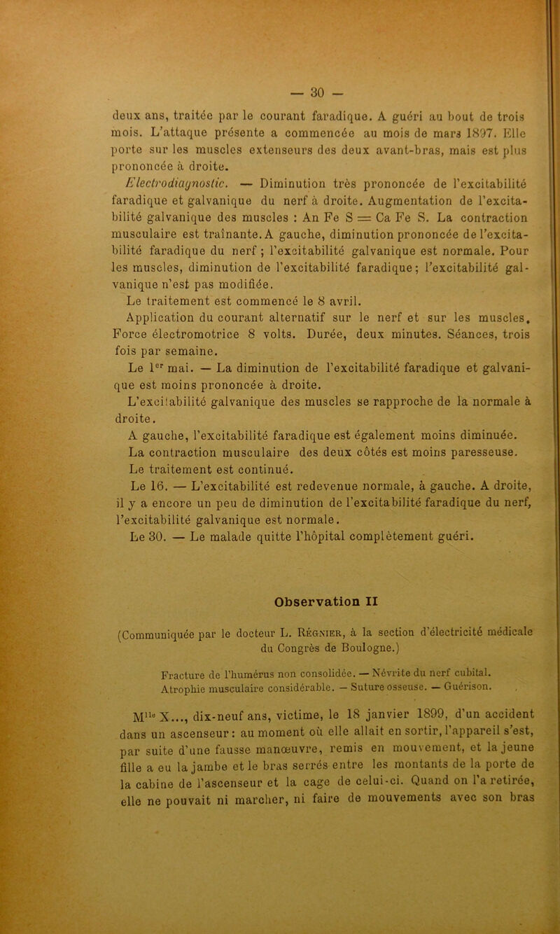 deux ans, traitée par le courant faradique. A guéri au bout de trois mois. L’attaque présente a commencée au mois de mars 1897. Elle porte sur les muscles extenseurs des deux avant-bras, mais est plus prononcée à droite. Electrodiagnostic. — Diminution très prononcée de l’excitabilité faradique et galvanique du nerf à droite. Augmentation de l’excita- bilité galvanique des muscles : An Fe S = Ca Fe S. La contraction musculaire est traînante. A gauche, diminution prononcée de l’excita- bilité faradique du nerf ; l’excitabilité galvanique est normale. Pour les muscles, diminution de l’excitabilité faradique; l’excitabilité gal- vanique n’est pas modifiée. Le traitement est commencé le 8 avril. Application du courant alternatif sur le nerf et sur les muscles. Force électromotrice 8 volts. Durée, deux minutes. Séances, trois fois par semaine. Le 1er mai. — La diminution de l’excitabilité faradique et galvani- que est moins prononcée à droite. L’excilabilité galvanique des muscles se rapproche de la normale à droite. A gauche, l’excitabilité faradique est également moins diminuée. La contraction musculaire des deux côtés est moins paresseuse. Le traitement est continué. Le 16. — L’excitabilité est redevenue normale, à gauche. A droite, il j a encore un peu de diminution de l’excitabilité faradique du nerf, l’excitabilité galvanique est normale. Le 30. — Le malade quitte l’hôpital complètement guéri. Observation II (Communiquée par le docteur L. Régnier, à la section d’électricité médicale du Congrès de Boulogne.) Fracture de l’humérus non consolidée. — Névrite du nerf cubital. Atrophie musculaire considérable. - Suture osseuse. — Guérison. MUe X..., dix-neuf ans, victime, le 18 janvier 1899, d’un accident dans un ascenseur : au moment ou elle allait en sortir, l’appareil s’est, par suite d’une fausse manoeuvre, remis en mouvement, et la jeune fille a eu la jambe et le bras serrés entre les montants de la porte de la cabine de l’ascenseur et la cage de celui-ci. Quand on l’a retirée, elle ne pouvait ni marcher, ni faire de mouvements avec son bras