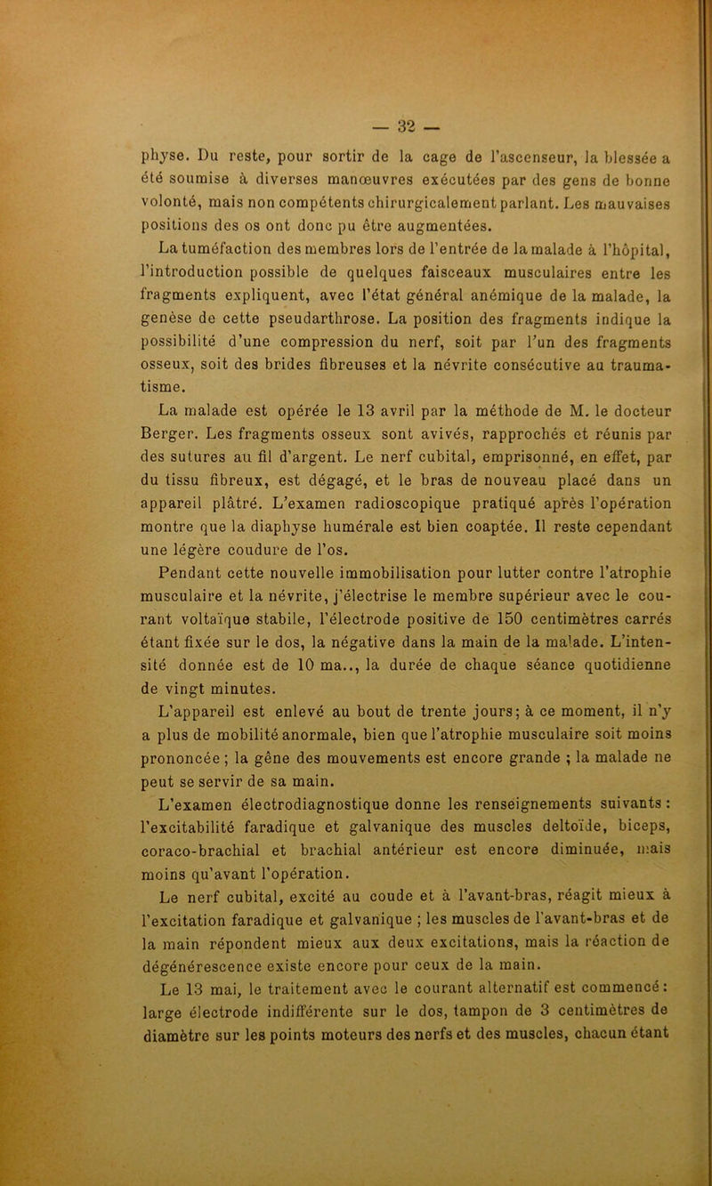 physe. Du reste, pour sortir de la cage de l’ascenseur, la blessée a été soumise à diverses manœuvres exécutées par des gens de bonne volonté, mais non compétents chirurgicalement parlant. Les mauvaises positions des os ont donc pu être augmentées. La tuméfaction des membres lors de l’entrée de la malade à l’hôpital, l’introduction possible de quelques faisceaux musculaires entre les fragments expliquent, avec l’état général anémique de la malade, la genèse de cette pseudarthrose. La position des fragments indique la possibilité d’une compression du nerf, soit par l’un des fragments osseux, soit des brides fibreuses et la névrite consécutive au trauma- tisme. La malade est opérée le 13 avril par la méthode de M. le docteur Berger. Les fragments osseux sont avivés, rapprochés et réunis par des sutures au fil d’argent. Le nerf cubital, emprisonné, en effet, par du tissu fibreux, est dégagé, et le bras de nouveau placé dans un appareil plâtré. L’examen radioscopique pratiqué après l’opération montre que la diaphyse humérale est bien coaptée. Il reste cependant une légère coudure de l’os. Pendant cette nouvelle immobilisation pour lutter contre l’atrophie musculaire et la névrite, j’électrise le membre supérieur avec le cou- rant voltaïque stabile, l’électrode positive de 150 centimètres carrés étant fixée sur le dos, la négative dans la main de la maï.ade. L’inten- sité donnée est de 10 ma.., la durée de chaque séance quotidienne de vingt minutes. L’appareil est enlevé au bout de trente jours; à ce moment, il n’y a plus de mobilité anormale, bien que l’atrophie musculaire soit moins prononcée ; la gêne des mouvements est encore grande ; la malade ne peut se servir de sa main. L’examen électrodiagnostique donne les renseignements suivants: l’excitabilité faradique et galvanique des muscles deltoïde, biceps, coraco-brachial et brachial antérieur est encore diminuée, mais moins qu’avant l’opération. Le nerf cubital, excité au coude et à l’avant-bras, réagit mieux à l’excitation faradique et galvanique ; les muscles de l’avant-bras et de la main répondent mieux aux deux excitations, mais la réaction de dégénérescence existe encore pour ceux de la main. Le 13 mai, le traitement avec le courant alternatif est commencé: large électrode indifférente sur le dos, tampon de 3 centimètres de diamètre sur les points moteurs des nerfs et des muscles, chacun étant